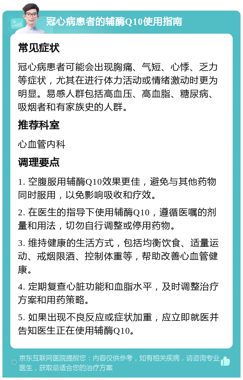 冠心病患者的辅酶Q10使用指南 常见症状 冠心病患者可能会出现胸痛、气短、心悸、乏力等症状，尤其在进行体力活动或情绪激动时更为明显。易感人群包括高血压、高血脂、糖尿病、吸烟者和有家族史的人群。 推荐科室 心血管内科 调理要点 1. 空腹服用辅酶Q10效果更佳，避免与其他药物同时服用，以免影响吸收和疗效。 2. 在医生的指导下使用辅酶Q10，遵循医嘱的剂量和用法，切勿自行调整或停用药物。 3. 维持健康的生活方式，包括均衡饮食、适量运动、戒烟限酒、控制体重等，帮助改善心血管健康。 4. 定期复查心脏功能和血脂水平，及时调整治疗方案和用药策略。 5. 如果出现不良反应或症状加重，应立即就医并告知医生正在使用辅酶Q10。