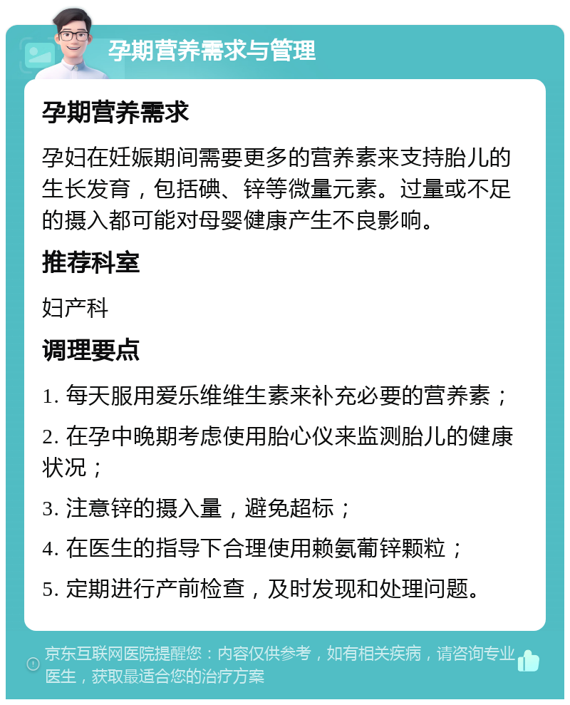 孕期营养需求与管理 孕期营养需求 孕妇在妊娠期间需要更多的营养素来支持胎儿的生长发育，包括碘、锌等微量元素。过量或不足的摄入都可能对母婴健康产生不良影响。 推荐科室 妇产科 调理要点 1. 每天服用爱乐维维生素来补充必要的营养素； 2. 在孕中晚期考虑使用胎心仪来监测胎儿的健康状况； 3. 注意锌的摄入量，避免超标； 4. 在医生的指导下合理使用赖氨葡锌颗粒； 5. 定期进行产前检查，及时发现和处理问题。