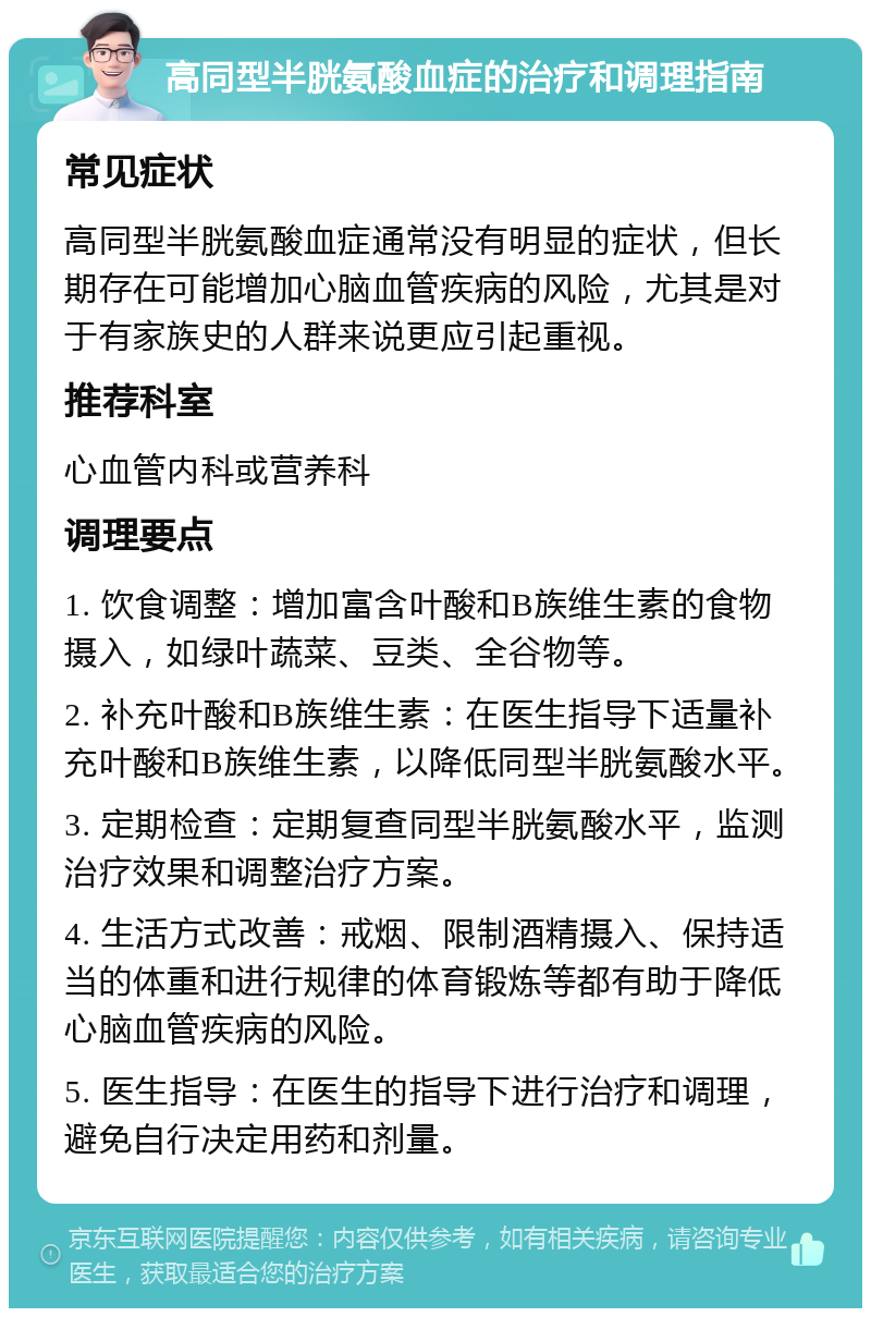 高同型半胱氨酸血症的治疗和调理指南 常见症状 高同型半胱氨酸血症通常没有明显的症状，但长期存在可能增加心脑血管疾病的风险，尤其是对于有家族史的人群来说更应引起重视。 推荐科室 心血管内科或营养科 调理要点 1. 饮食调整：增加富含叶酸和B族维生素的食物摄入，如绿叶蔬菜、豆类、全谷物等。 2. 补充叶酸和B族维生素：在医生指导下适量补充叶酸和B族维生素，以降低同型半胱氨酸水平。 3. 定期检查：定期复查同型半胱氨酸水平，监测治疗效果和调整治疗方案。 4. 生活方式改善：戒烟、限制酒精摄入、保持适当的体重和进行规律的体育锻炼等都有助于降低心脑血管疾病的风险。 5. 医生指导：在医生的指导下进行治疗和调理，避免自行决定用药和剂量。