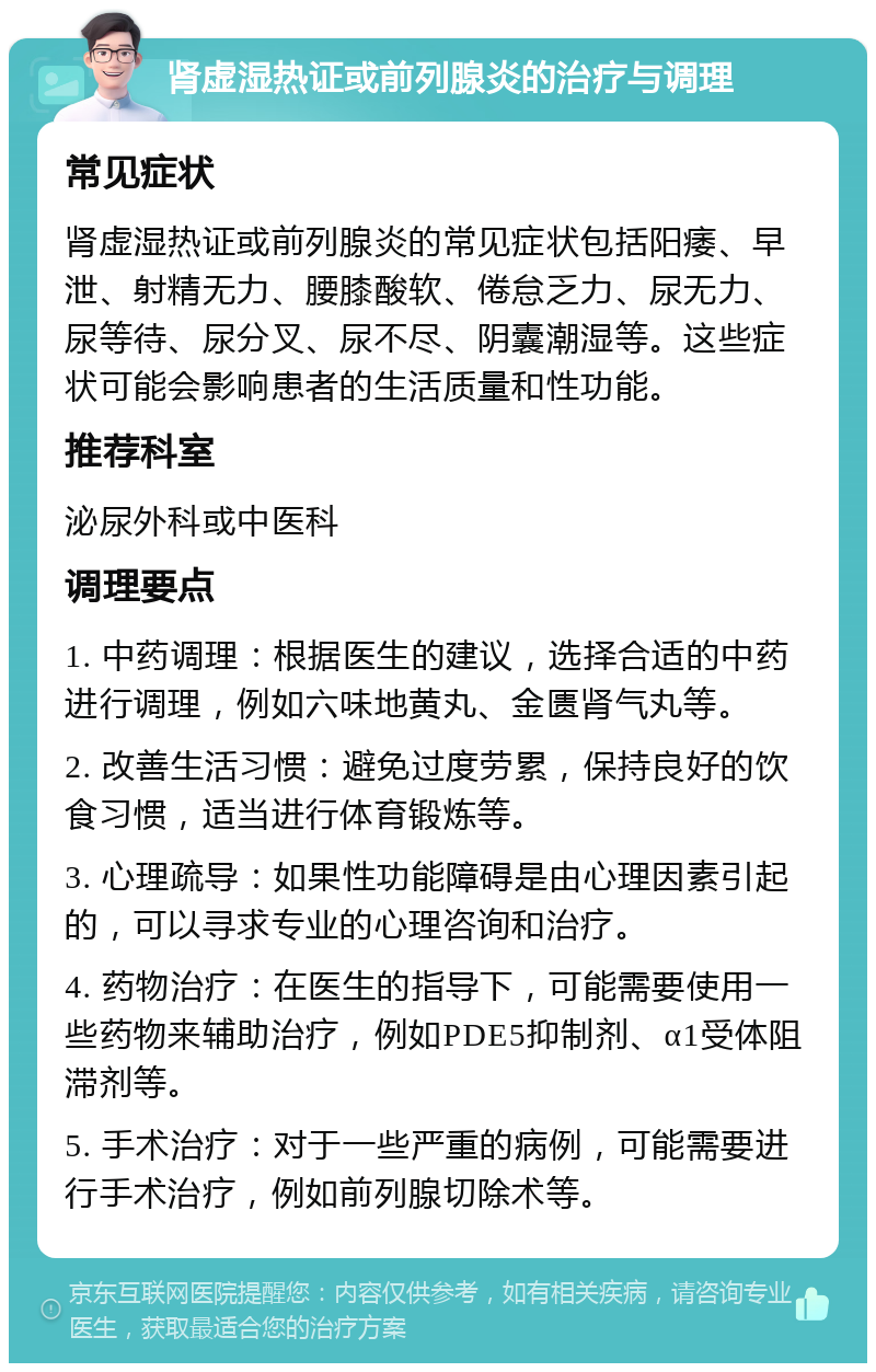 肾虚湿热证或前列腺炎的治疗与调理 常见症状 肾虚湿热证或前列腺炎的常见症状包括阳痿、早泄、射精无力、腰膝酸软、倦怠乏力、尿无力、尿等待、尿分叉、尿不尽、阴囊潮湿等。这些症状可能会影响患者的生活质量和性功能。 推荐科室 泌尿外科或中医科 调理要点 1. 中药调理：根据医生的建议，选择合适的中药进行调理，例如六味地黄丸、金匮肾气丸等。 2. 改善生活习惯：避免过度劳累，保持良好的饮食习惯，适当进行体育锻炼等。 3. 心理疏导：如果性功能障碍是由心理因素引起的，可以寻求专业的心理咨询和治疗。 4. 药物治疗：在医生的指导下，可能需要使用一些药物来辅助治疗，例如PDE5抑制剂、α1受体阻滞剂等。 5. 手术治疗：对于一些严重的病例，可能需要进行手术治疗，例如前列腺切除术等。