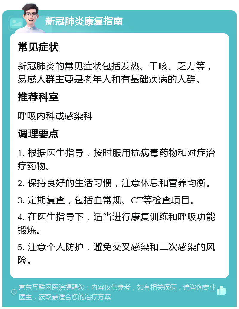 新冠肺炎康复指南 常见症状 新冠肺炎的常见症状包括发热、干咳、乏力等，易感人群主要是老年人和有基础疾病的人群。 推荐科室 呼吸内科或感染科 调理要点 1. 根据医生指导，按时服用抗病毒药物和对症治疗药物。 2. 保持良好的生活习惯，注意休息和营养均衡。 3. 定期复查，包括血常规、CT等检查项目。 4. 在医生指导下，适当进行康复训练和呼吸功能锻炼。 5. 注意个人防护，避免交叉感染和二次感染的风险。