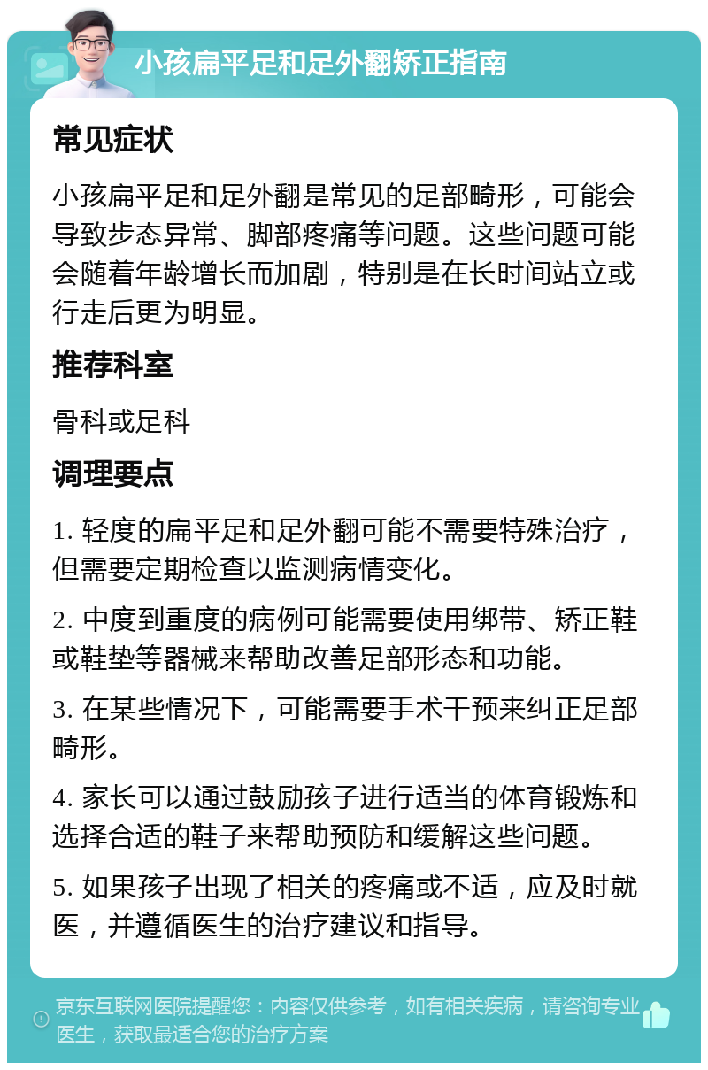 小孩扁平足和足外翻矫正指南 常见症状 小孩扁平足和足外翻是常见的足部畸形，可能会导致步态异常、脚部疼痛等问题。这些问题可能会随着年龄增长而加剧，特别是在长时间站立或行走后更为明显。 推荐科室 骨科或足科 调理要点 1. 轻度的扁平足和足外翻可能不需要特殊治疗，但需要定期检查以监测病情变化。 2. 中度到重度的病例可能需要使用绑带、矫正鞋或鞋垫等器械来帮助改善足部形态和功能。 3. 在某些情况下，可能需要手术干预来纠正足部畸形。 4. 家长可以通过鼓励孩子进行适当的体育锻炼和选择合适的鞋子来帮助预防和缓解这些问题。 5. 如果孩子出现了相关的疼痛或不适，应及时就医，并遵循医生的治疗建议和指导。