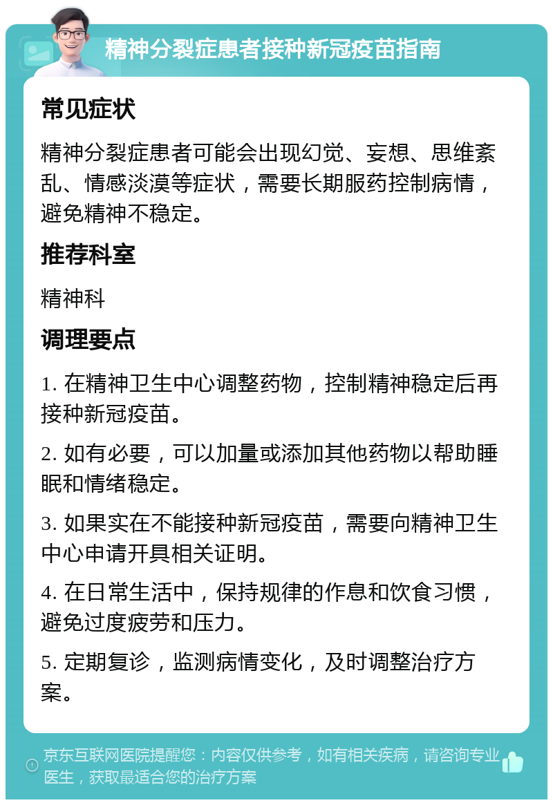 精神分裂症患者接种新冠疫苗指南 常见症状 精神分裂症患者可能会出现幻觉、妄想、思维紊乱、情感淡漠等症状，需要长期服药控制病情，避免精神不稳定。 推荐科室 精神科 调理要点 1. 在精神卫生中心调整药物，控制精神稳定后再接种新冠疫苗。 2. 如有必要，可以加量或添加其他药物以帮助睡眠和情绪稳定。 3. 如果实在不能接种新冠疫苗，需要向精神卫生中心申请开具相关证明。 4. 在日常生活中，保持规律的作息和饮食习惯，避免过度疲劳和压力。 5. 定期复诊，监测病情变化，及时调整治疗方案。