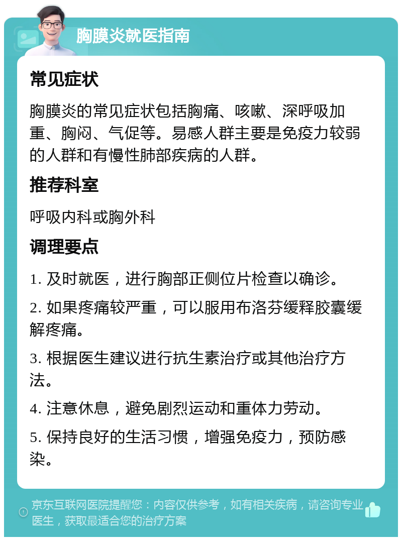 胸膜炎就医指南 常见症状 胸膜炎的常见症状包括胸痛、咳嗽、深呼吸加重、胸闷、气促等。易感人群主要是免疫力较弱的人群和有慢性肺部疾病的人群。 推荐科室 呼吸内科或胸外科 调理要点 1. 及时就医，进行胸部正侧位片检查以确诊。 2. 如果疼痛较严重，可以服用布洛芬缓释胶囊缓解疼痛。 3. 根据医生建议进行抗生素治疗或其他治疗方法。 4. 注意休息，避免剧烈运动和重体力劳动。 5. 保持良好的生活习惯，增强免疫力，预防感染。