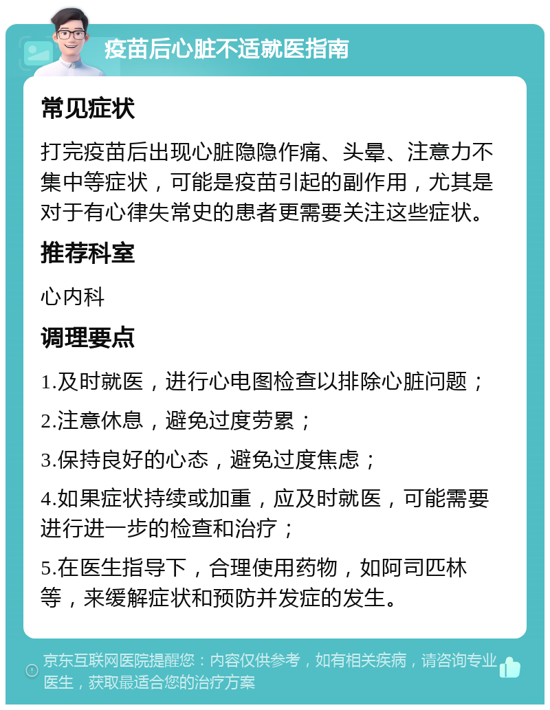 疫苗后心脏不适就医指南 常见症状 打完疫苗后出现心脏隐隐作痛、头晕、注意力不集中等症状，可能是疫苗引起的副作用，尤其是对于有心律失常史的患者更需要关注这些症状。 推荐科室 心内科 调理要点 1.及时就医，进行心电图检查以排除心脏问题； 2.注意休息，避免过度劳累； 3.保持良好的心态，避免过度焦虑； 4.如果症状持续或加重，应及时就医，可能需要进行进一步的检查和治疗； 5.在医生指导下，合理使用药物，如阿司匹林等，来缓解症状和预防并发症的发生。