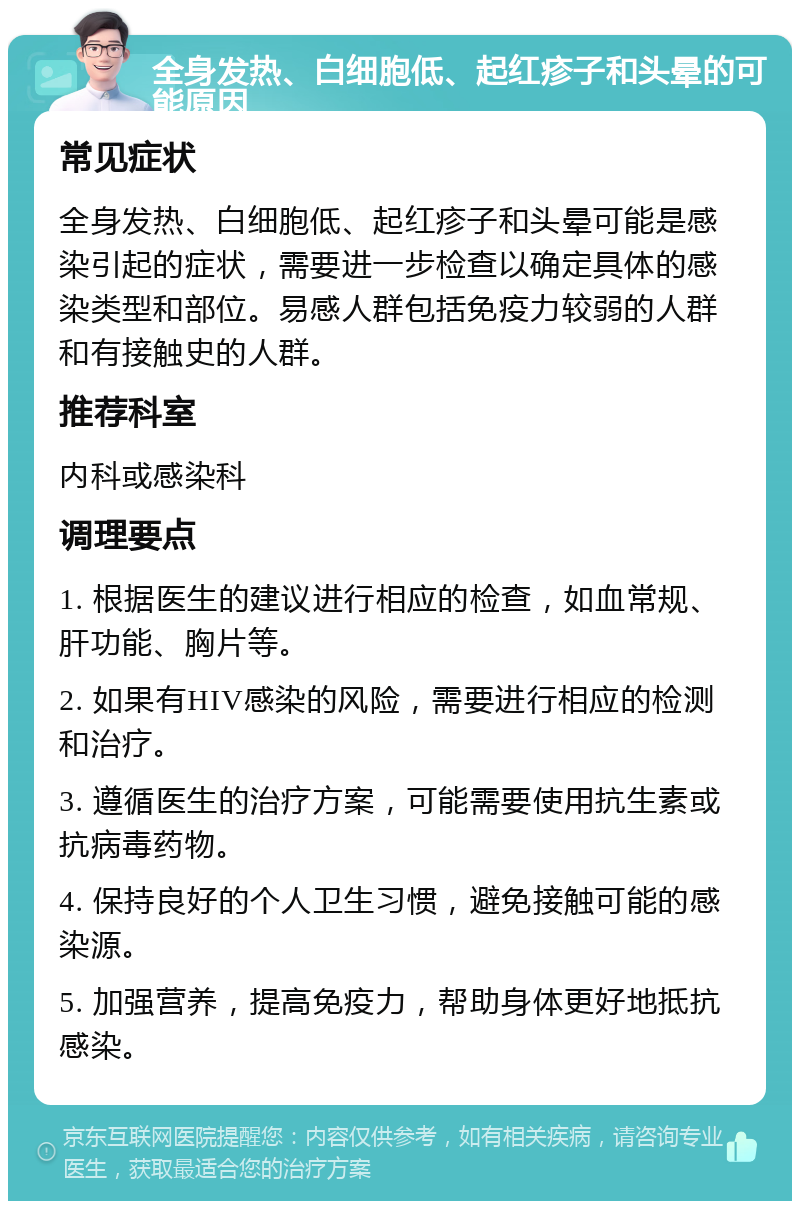 全身发热、白细胞低、起红疹子和头晕的可能原因 常见症状 全身发热、白细胞低、起红疹子和头晕可能是感染引起的症状，需要进一步检查以确定具体的感染类型和部位。易感人群包括免疫力较弱的人群和有接触史的人群。 推荐科室 内科或感染科 调理要点 1. 根据医生的建议进行相应的检查，如血常规、肝功能、胸片等。 2. 如果有HIV感染的风险，需要进行相应的检测和治疗。 3. 遵循医生的治疗方案，可能需要使用抗生素或抗病毒药物。 4. 保持良好的个人卫生习惯，避免接触可能的感染源。 5. 加强营养，提高免疫力，帮助身体更好地抵抗感染。