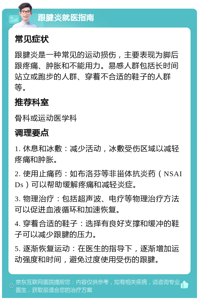 跟腱炎就医指南 常见症状 跟腱炎是一种常见的运动损伤，主要表现为脚后跟疼痛、肿胀和不能用力。易感人群包括长时间站立或跑步的人群、穿着不合适的鞋子的人群等。 推荐科室 骨科或运动医学科 调理要点 1. 休息和冰敷：减少活动，冰敷受伤区域以减轻疼痛和肿胀。 2. 使用止痛药：如布洛芬等非甾体抗炎药（NSAIDs）可以帮助缓解疼痛和减轻炎症。 3. 物理治疗：包括超声波、电疗等物理治疗方法可以促进血液循环和加速恢复。 4. 穿着合适的鞋子：选择有良好支撑和缓冲的鞋子可以减少跟腱的压力。 5. 逐渐恢复运动：在医生的指导下，逐渐增加运动强度和时间，避免过度使用受伤的跟腱。