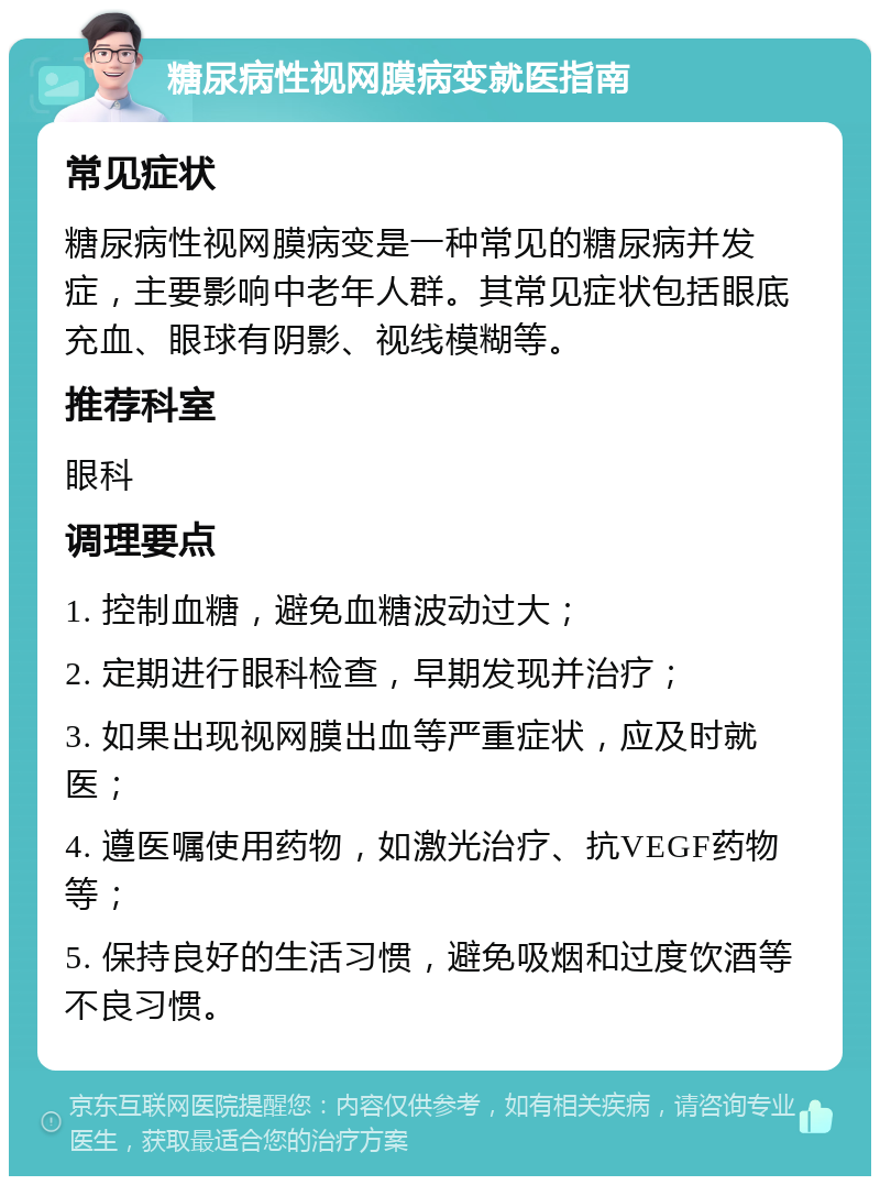 糖尿病性视网膜病变就医指南 常见症状 糖尿病性视网膜病变是一种常见的糖尿病并发症，主要影响中老年人群。其常见症状包括眼底充血、眼球有阴影、视线模糊等。 推荐科室 眼科 调理要点 1. 控制血糖，避免血糖波动过大； 2. 定期进行眼科检查，早期发现并治疗； 3. 如果出现视网膜出血等严重症状，应及时就医； 4. 遵医嘱使用药物，如激光治疗、抗VEGF药物等； 5. 保持良好的生活习惯，避免吸烟和过度饮酒等不良习惯。