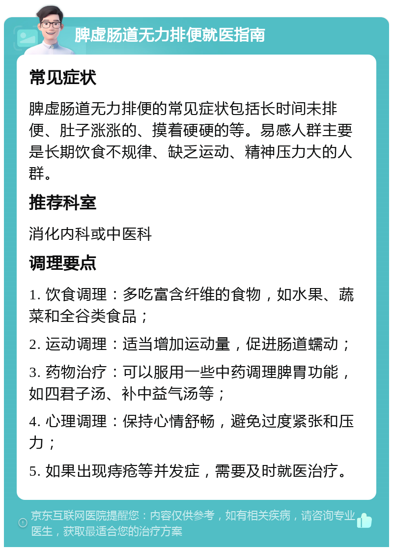 脾虚肠道无力排便就医指南 常见症状 脾虚肠道无力排便的常见症状包括长时间未排便、肚子涨涨的、摸着硬硬的等。易感人群主要是长期饮食不规律、缺乏运动、精神压力大的人群。 推荐科室 消化内科或中医科 调理要点 1. 饮食调理：多吃富含纤维的食物，如水果、蔬菜和全谷类食品； 2. 运动调理：适当增加运动量，促进肠道蠕动； 3. 药物治疗：可以服用一些中药调理脾胃功能，如四君子汤、补中益气汤等； 4. 心理调理：保持心情舒畅，避免过度紧张和压力； 5. 如果出现痔疮等并发症，需要及时就医治疗。