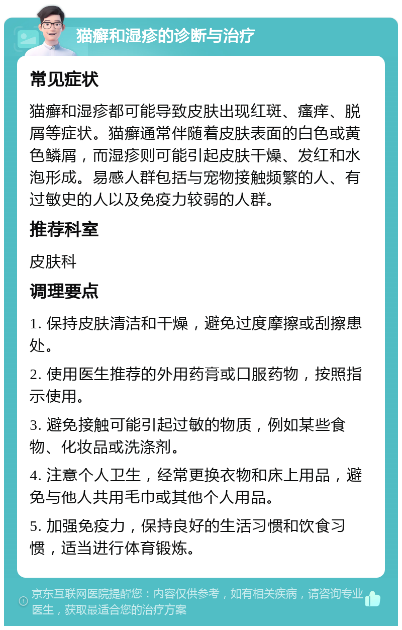 猫癣和湿疹的诊断与治疗 常见症状 猫癣和湿疹都可能导致皮肤出现红斑、瘙痒、脱屑等症状。猫癣通常伴随着皮肤表面的白色或黄色鳞屑，而湿疹则可能引起皮肤干燥、发红和水泡形成。易感人群包括与宠物接触频繁的人、有过敏史的人以及免疫力较弱的人群。 推荐科室 皮肤科 调理要点 1. 保持皮肤清洁和干燥，避免过度摩擦或刮擦患处。 2. 使用医生推荐的外用药膏或口服药物，按照指示使用。 3. 避免接触可能引起过敏的物质，例如某些食物、化妆品或洗涤剂。 4. 注意个人卫生，经常更换衣物和床上用品，避免与他人共用毛巾或其他个人用品。 5. 加强免疫力，保持良好的生活习惯和饮食习惯，适当进行体育锻炼。