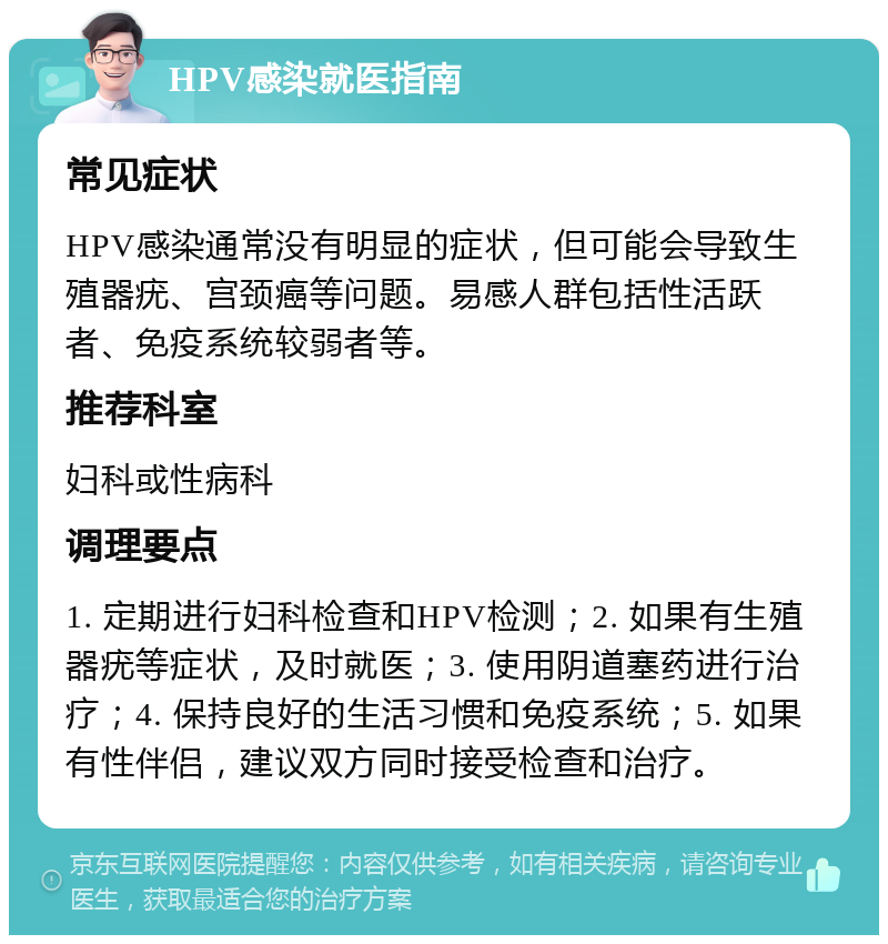 HPV感染就医指南 常见症状 HPV感染通常没有明显的症状，但可能会导致生殖器疣、宫颈癌等问题。易感人群包括性活跃者、免疫系统较弱者等。 推荐科室 妇科或性病科 调理要点 1. 定期进行妇科检查和HPV检测；2. 如果有生殖器疣等症状，及时就医；3. 使用阴道塞药进行治疗；4. 保持良好的生活习惯和免疫系统；5. 如果有性伴侣，建议双方同时接受检查和治疗。