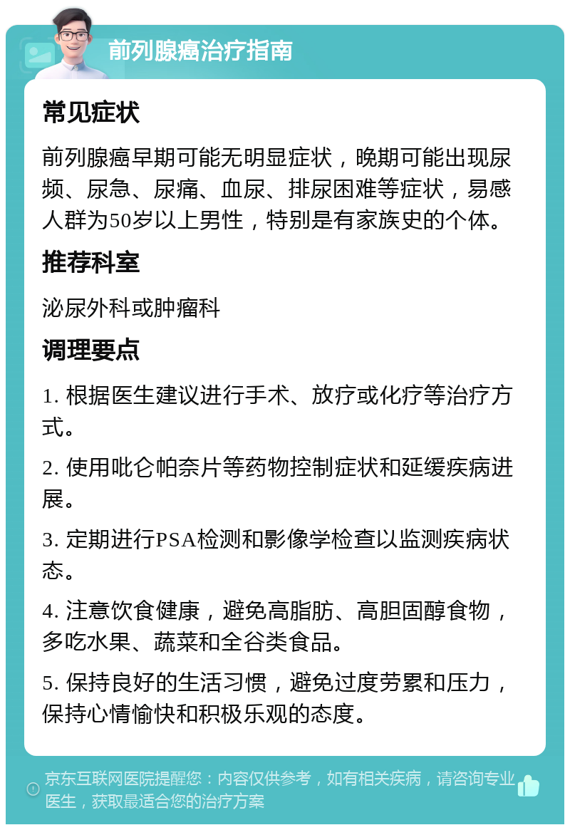 前列腺癌治疗指南 常见症状 前列腺癌早期可能无明显症状，晚期可能出现尿频、尿急、尿痛、血尿、排尿困难等症状，易感人群为50岁以上男性，特别是有家族史的个体。 推荐科室 泌尿外科或肿瘤科 调理要点 1. 根据医生建议进行手术、放疗或化疗等治疗方式。 2. 使用吡仑帕奈片等药物控制症状和延缓疾病进展。 3. 定期进行PSA检测和影像学检查以监测疾病状态。 4. 注意饮食健康，避免高脂肪、高胆固醇食物，多吃水果、蔬菜和全谷类食品。 5. 保持良好的生活习惯，避免过度劳累和压力，保持心情愉快和积极乐观的态度。