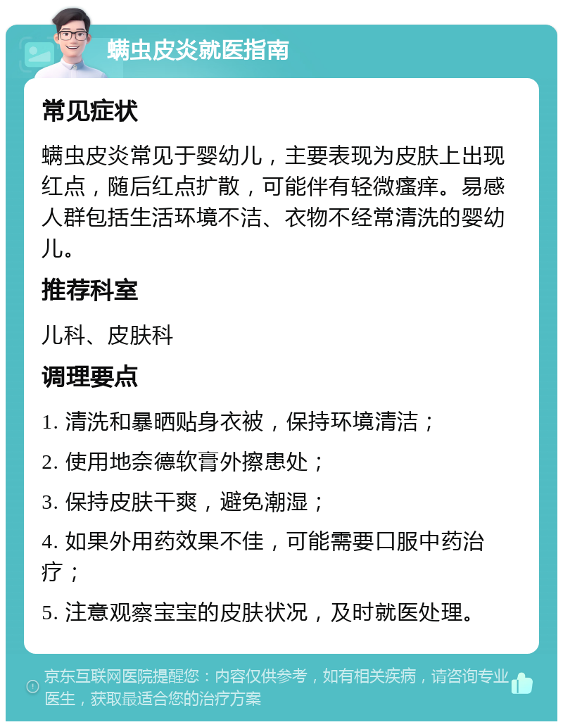 螨虫皮炎就医指南 常见症状 螨虫皮炎常见于婴幼儿，主要表现为皮肤上出现红点，随后红点扩散，可能伴有轻微瘙痒。易感人群包括生活环境不洁、衣物不经常清洗的婴幼儿。 推荐科室 儿科、皮肤科 调理要点 1. 清洗和暴晒贴身衣被，保持环境清洁； 2. 使用地奈德软膏外擦患处； 3. 保持皮肤干爽，避免潮湿； 4. 如果外用药效果不佳，可能需要口服中药治疗； 5. 注意观察宝宝的皮肤状况，及时就医处理。