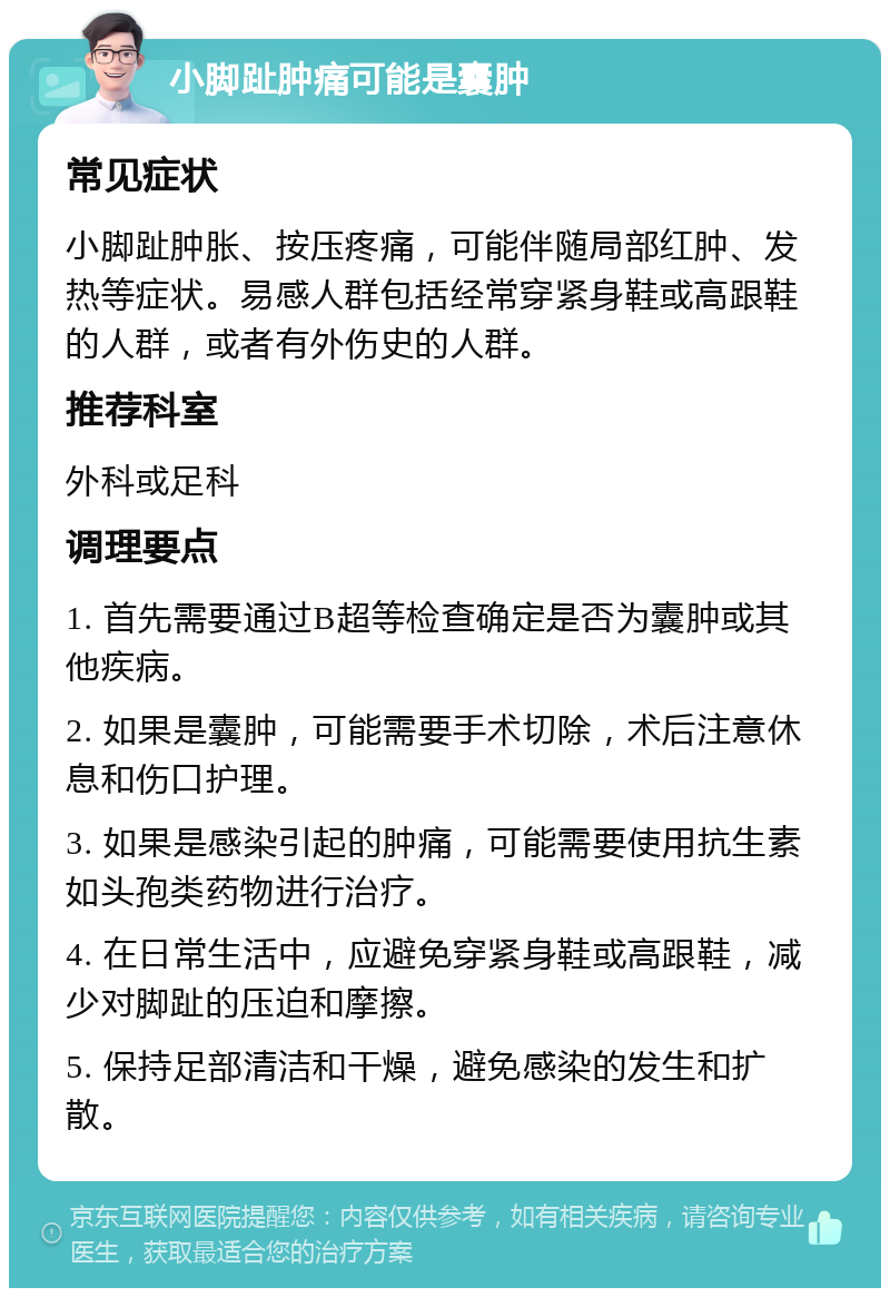 小脚趾肿痛可能是囊肿 常见症状 小脚趾肿胀、按压疼痛，可能伴随局部红肿、发热等症状。易感人群包括经常穿紧身鞋或高跟鞋的人群，或者有外伤史的人群。 推荐科室 外科或足科 调理要点 1. 首先需要通过B超等检查确定是否为囊肿或其他疾病。 2. 如果是囊肿，可能需要手术切除，术后注意休息和伤口护理。 3. 如果是感染引起的肿痛，可能需要使用抗生素如头孢类药物进行治疗。 4. 在日常生活中，应避免穿紧身鞋或高跟鞋，减少对脚趾的压迫和摩擦。 5. 保持足部清洁和干燥，避免感染的发生和扩散。