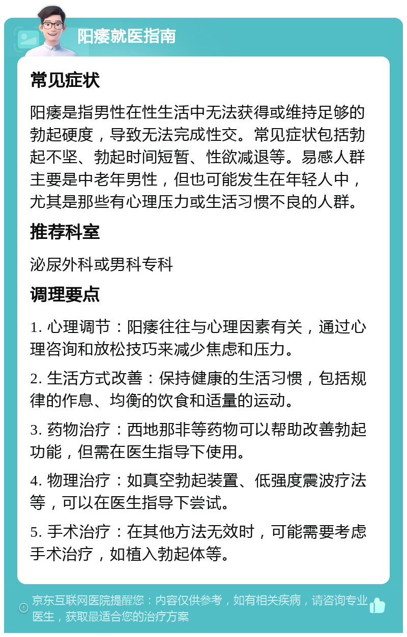 阳痿就医指南 常见症状 阳痿是指男性在性生活中无法获得或维持足够的勃起硬度，导致无法完成性交。常见症状包括勃起不坚、勃起时间短暂、性欲减退等。易感人群主要是中老年男性，但也可能发生在年轻人中，尤其是那些有心理压力或生活习惯不良的人群。 推荐科室 泌尿外科或男科专科 调理要点 1. 心理调节：阳痿往往与心理因素有关，通过心理咨询和放松技巧来减少焦虑和压力。 2. 生活方式改善：保持健康的生活习惯，包括规律的作息、均衡的饮食和适量的运动。 3. 药物治疗：西地那非等药物可以帮助改善勃起功能，但需在医生指导下使用。 4. 物理治疗：如真空勃起装置、低强度震波疗法等，可以在医生指导下尝试。 5. 手术治疗：在其他方法无效时，可能需要考虑手术治疗，如植入勃起体等。