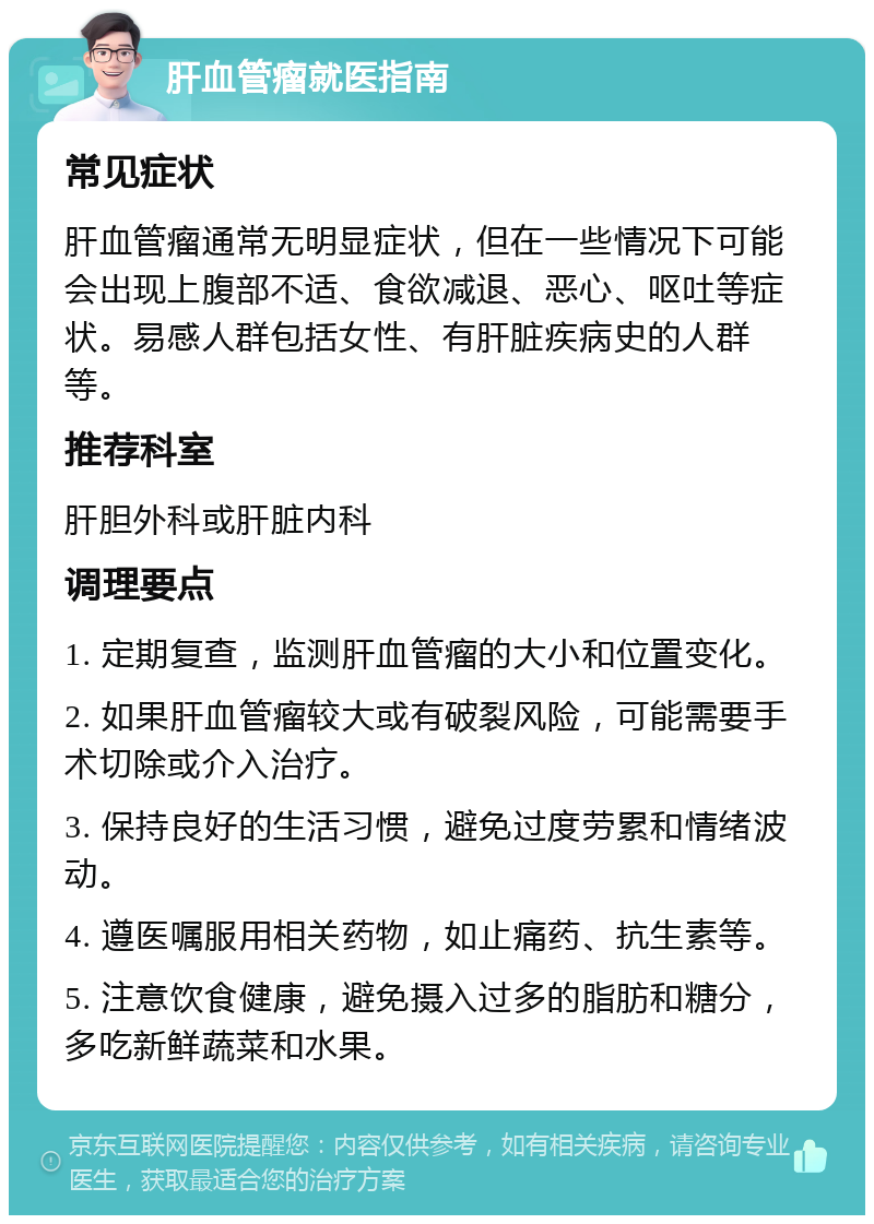 肝血管瘤就医指南 常见症状 肝血管瘤通常无明显症状，但在一些情况下可能会出现上腹部不适、食欲减退、恶心、呕吐等症状。易感人群包括女性、有肝脏疾病史的人群等。 推荐科室 肝胆外科或肝脏内科 调理要点 1. 定期复查，监测肝血管瘤的大小和位置变化。 2. 如果肝血管瘤较大或有破裂风险，可能需要手术切除或介入治疗。 3. 保持良好的生活习惯，避免过度劳累和情绪波动。 4. 遵医嘱服用相关药物，如止痛药、抗生素等。 5. 注意饮食健康，避免摄入过多的脂肪和糖分，多吃新鲜蔬菜和水果。