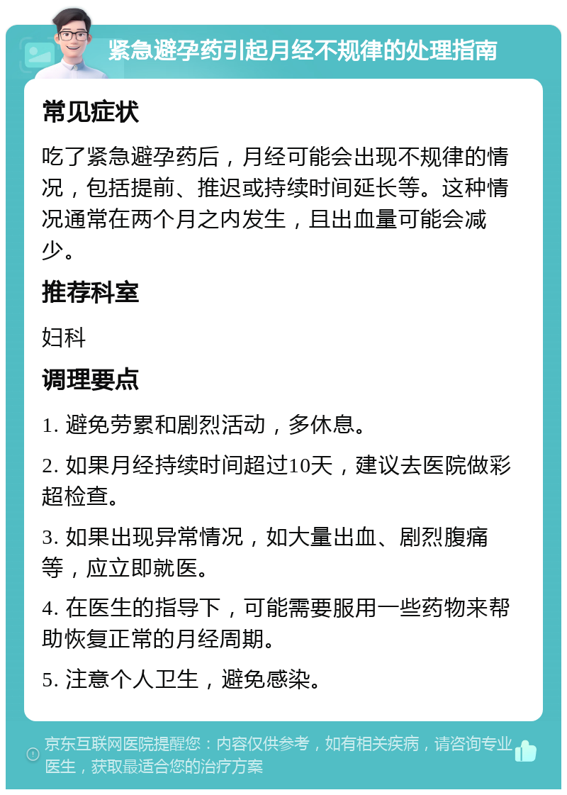 紧急避孕药引起月经不规律的处理指南 常见症状 吃了紧急避孕药后，月经可能会出现不规律的情况，包括提前、推迟或持续时间延长等。这种情况通常在两个月之内发生，且出血量可能会减少。 推荐科室 妇科 调理要点 1. 避免劳累和剧烈活动，多休息。 2. 如果月经持续时间超过10天，建议去医院做彩超检查。 3. 如果出现异常情况，如大量出血、剧烈腹痛等，应立即就医。 4. 在医生的指导下，可能需要服用一些药物来帮助恢复正常的月经周期。 5. 注意个人卫生，避免感染。