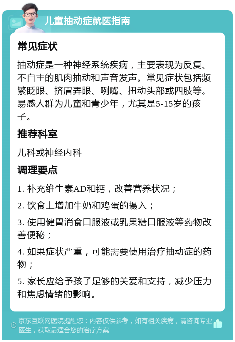 儿童抽动症就医指南 常见症状 抽动症是一种神经系统疾病，主要表现为反复、不自主的肌肉抽动和声音发声。常见症状包括频繁眨眼、挤眉弄眼、咧嘴、扭动头部或四肢等。易感人群为儿童和青少年，尤其是5-15岁的孩子。 推荐科室 儿科或神经内科 调理要点 1. 补充维生素AD和钙，改善营养状况； 2. 饮食上增加牛奶和鸡蛋的摄入； 3. 使用健胃消食口服液或乳果糖口服液等药物改善便秘； 4. 如果症状严重，可能需要使用治疗抽动症的药物； 5. 家长应给予孩子足够的关爱和支持，减少压力和焦虑情绪的影响。