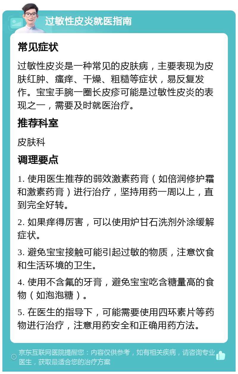 过敏性皮炎就医指南 常见症状 过敏性皮炎是一种常见的皮肤病，主要表现为皮肤红肿、瘙痒、干燥、粗糙等症状，易反复发作。宝宝手腕一圈长皮疹可能是过敏性皮炎的表现之一，需要及时就医治疗。 推荐科室 皮肤科 调理要点 1. 使用医生推荐的弱效激素药膏（如倍润修护霜和激素药膏）进行治疗，坚持用药一周以上，直到完全好转。 2. 如果痒得厉害，可以使用炉甘石洗剂外涂缓解症状。 3. 避免宝宝接触可能引起过敏的物质，注意饮食和生活环境的卫生。 4. 使用不含氟的牙膏，避免宝宝吃含糖量高的食物（如泡泡糖）。 5. 在医生的指导下，可能需要使用四环素片等药物进行治疗，注意用药安全和正确用药方法。