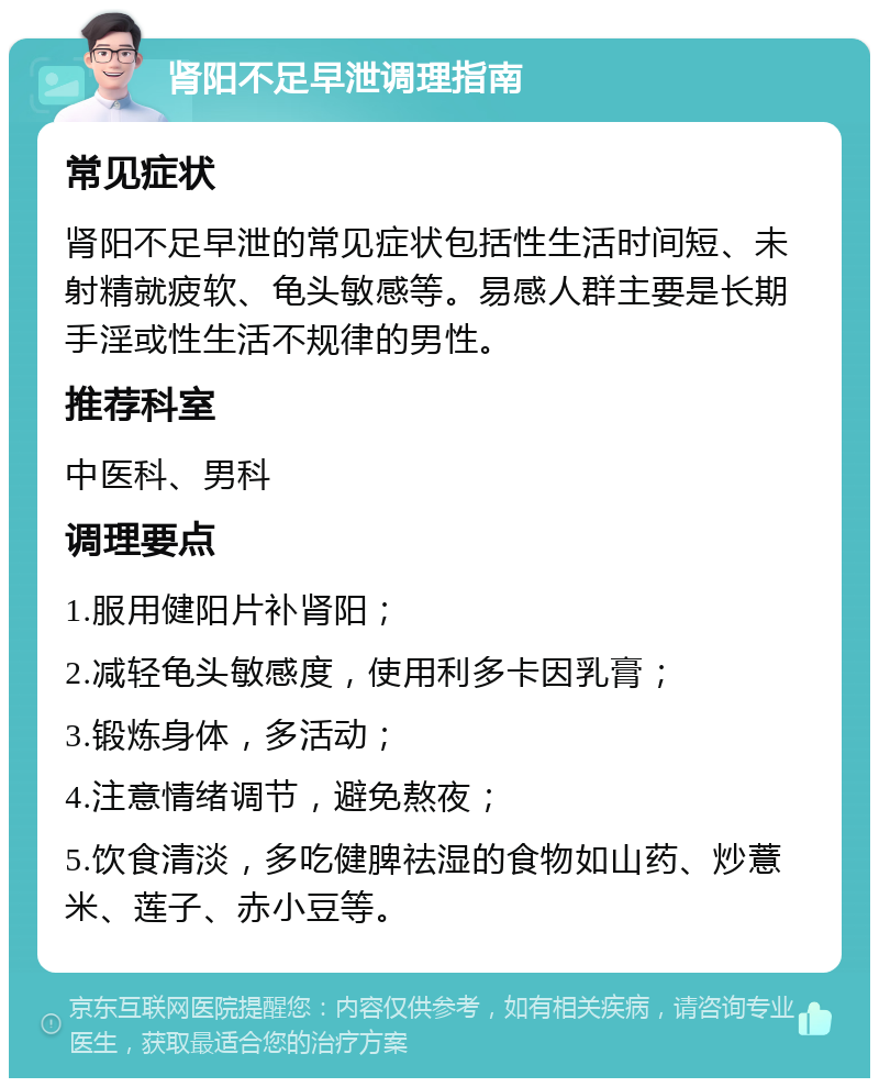 肾阳不足早泄调理指南 常见症状 肾阳不足早泄的常见症状包括性生活时间短、未射精就疲软、龟头敏感等。易感人群主要是长期手淫或性生活不规律的男性。 推荐科室 中医科、男科 调理要点 1.服用健阳片补肾阳； 2.减轻龟头敏感度，使用利多卡因乳膏； 3.锻炼身体，多活动； 4.注意情绪调节，避免熬夜； 5.饮食清淡，多吃健脾祛湿的食物如山药、炒薏米、莲子、赤小豆等。