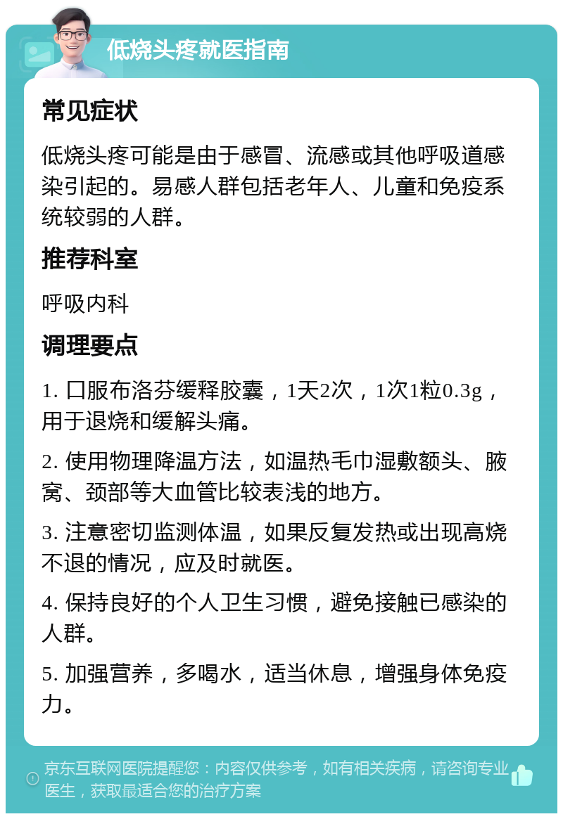 低烧头疼就医指南 常见症状 低烧头疼可能是由于感冒、流感或其他呼吸道感染引起的。易感人群包括老年人、儿童和免疫系统较弱的人群。 推荐科室 呼吸内科 调理要点 1. 口服布洛芬缓释胶囊，1天2次，1次1粒0.3g，用于退烧和缓解头痛。 2. 使用物理降温方法，如温热毛巾湿敷额头、腋窝、颈部等大血管比较表浅的地方。 3. 注意密切监测体温，如果反复发热或出现高烧不退的情况，应及时就医。 4. 保持良好的个人卫生习惯，避免接触已感染的人群。 5. 加强营养，多喝水，适当休息，增强身体免疫力。