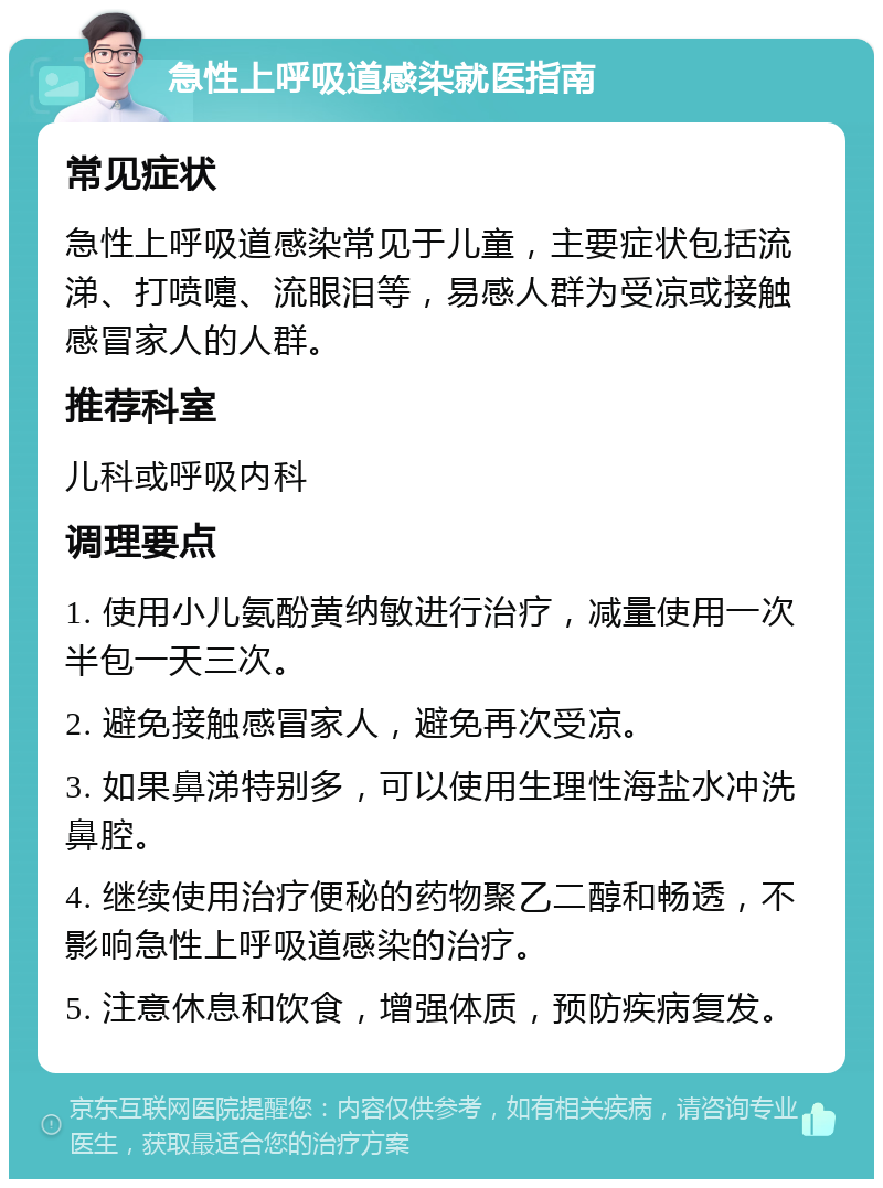 急性上呼吸道感染就医指南 常见症状 急性上呼吸道感染常见于儿童，主要症状包括流涕、打喷嚏、流眼泪等，易感人群为受凉或接触感冒家人的人群。 推荐科室 儿科或呼吸内科 调理要点 1. 使用小儿氨酚黄纳敏进行治疗，减量使用一次半包一天三次。 2. 避免接触感冒家人，避免再次受凉。 3. 如果鼻涕特别多，可以使用生理性海盐水冲洗鼻腔。 4. 继续使用治疗便秘的药物聚乙二醇和畅透，不影响急性上呼吸道感染的治疗。 5. 注意休息和饮食，增强体质，预防疾病复发。