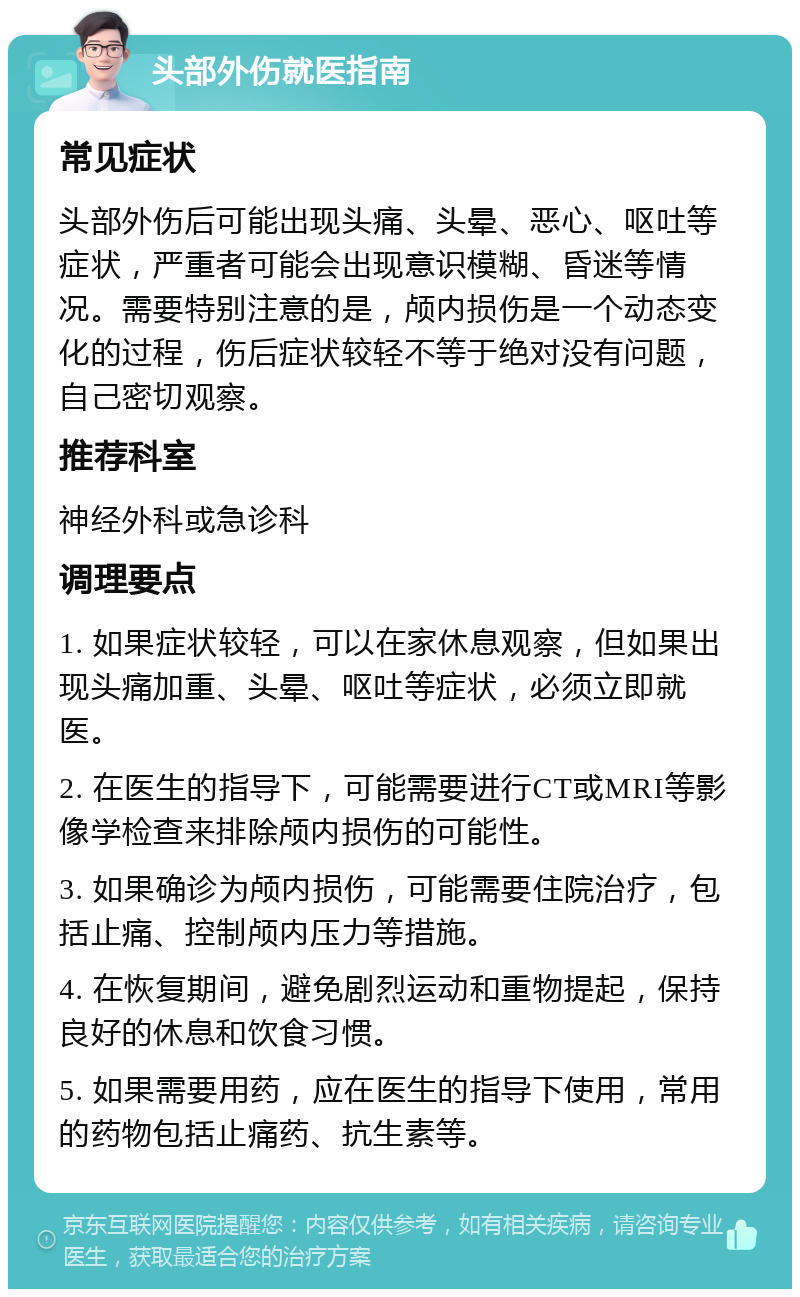 头部外伤就医指南 常见症状 头部外伤后可能出现头痛、头晕、恶心、呕吐等症状，严重者可能会出现意识模糊、昏迷等情况。需要特别注意的是，颅内损伤是一个动态变化的过程，伤后症状较轻不等于绝对没有问题，自己密切观察。 推荐科室 神经外科或急诊科 调理要点 1. 如果症状较轻，可以在家休息观察，但如果出现头痛加重、头晕、呕吐等症状，必须立即就医。 2. 在医生的指导下，可能需要进行CT或MRI等影像学检查来排除颅内损伤的可能性。 3. 如果确诊为颅内损伤，可能需要住院治疗，包括止痛、控制颅内压力等措施。 4. 在恢复期间，避免剧烈运动和重物提起，保持良好的休息和饮食习惯。 5. 如果需要用药，应在医生的指导下使用，常用的药物包括止痛药、抗生素等。