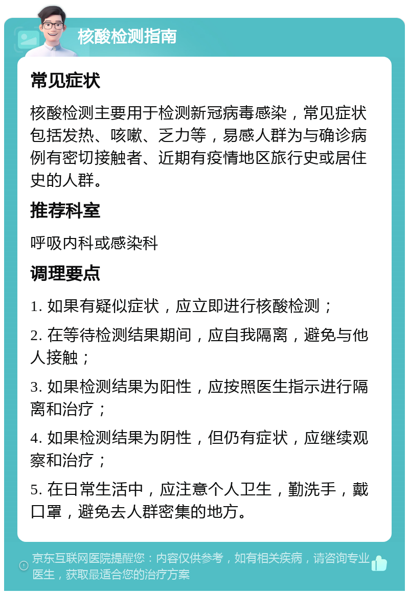 核酸检测指南 常见症状 核酸检测主要用于检测新冠病毒感染，常见症状包括发热、咳嗽、乏力等，易感人群为与确诊病例有密切接触者、近期有疫情地区旅行史或居住史的人群。 推荐科室 呼吸内科或感染科 调理要点 1. 如果有疑似症状，应立即进行核酸检测； 2. 在等待检测结果期间，应自我隔离，避免与他人接触； 3. 如果检测结果为阳性，应按照医生指示进行隔离和治疗； 4. 如果检测结果为阴性，但仍有症状，应继续观察和治疗； 5. 在日常生活中，应注意个人卫生，勤洗手，戴口罩，避免去人群密集的地方。