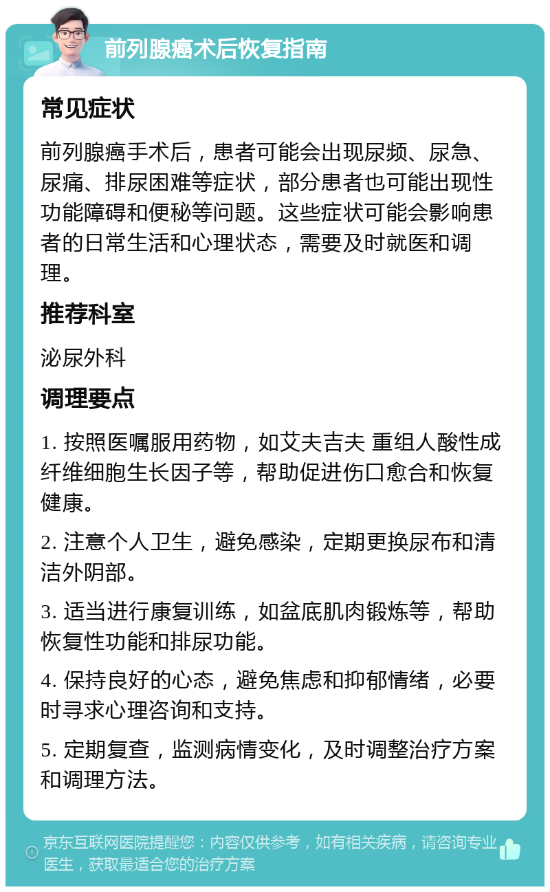 前列腺癌术后恢复指南 常见症状 前列腺癌手术后，患者可能会出现尿频、尿急、尿痛、排尿困难等症状，部分患者也可能出现性功能障碍和便秘等问题。这些症状可能会影响患者的日常生活和心理状态，需要及时就医和调理。 推荐科室 泌尿外科 调理要点 1. 按照医嘱服用药物，如艾夫吉夫 重组人酸性成纤维细胞生长因子等，帮助促进伤口愈合和恢复健康。 2. 注意个人卫生，避免感染，定期更换尿布和清洁外阴部。 3. 适当进行康复训练，如盆底肌肉锻炼等，帮助恢复性功能和排尿功能。 4. 保持良好的心态，避免焦虑和抑郁情绪，必要时寻求心理咨询和支持。 5. 定期复查，监测病情变化，及时调整治疗方案和调理方法。