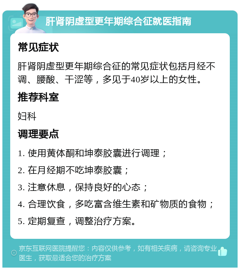 肝肾阴虚型更年期综合征就医指南 常见症状 肝肾阴虚型更年期综合征的常见症状包括月经不调、腰酸、干涩等，多见于40岁以上的女性。 推荐科室 妇科 调理要点 1. 使用黄体酮和坤泰胶囊进行调理； 2. 在月经期不吃坤泰胶囊； 3. 注意休息，保持良好的心态； 4. 合理饮食，多吃富含维生素和矿物质的食物； 5. 定期复查，调整治疗方案。