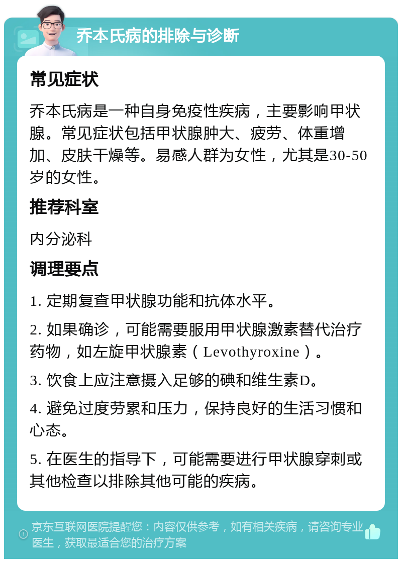 乔本氏病的排除与诊断 常见症状 乔本氏病是一种自身免疫性疾病，主要影响甲状腺。常见症状包括甲状腺肿大、疲劳、体重增加、皮肤干燥等。易感人群为女性，尤其是30-50岁的女性。 推荐科室 内分泌科 调理要点 1. 定期复查甲状腺功能和抗体水平。 2. 如果确诊，可能需要服用甲状腺激素替代治疗药物，如左旋甲状腺素（Levothyroxine）。 3. 饮食上应注意摄入足够的碘和维生素D。 4. 避免过度劳累和压力，保持良好的生活习惯和心态。 5. 在医生的指导下，可能需要进行甲状腺穿刺或其他检查以排除其他可能的疾病。