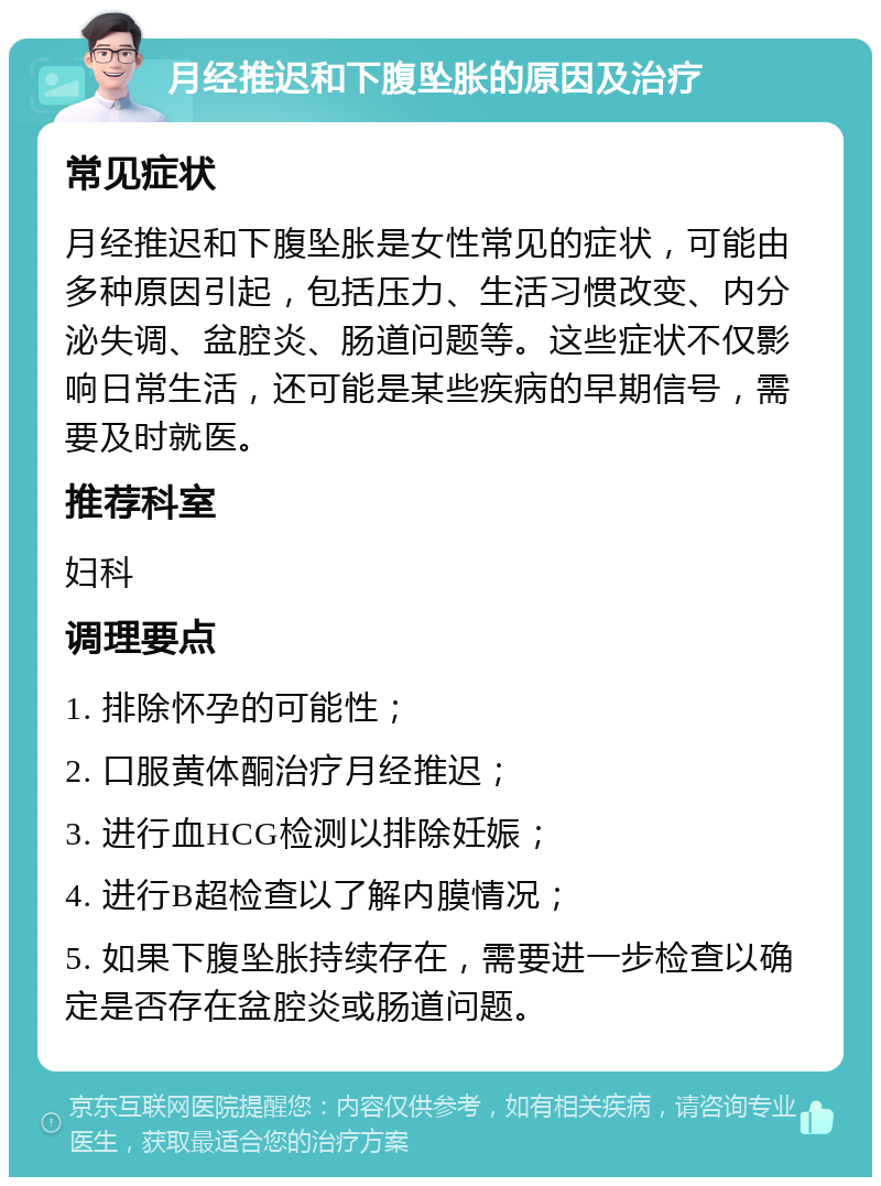 月经推迟和下腹坠胀的原因及治疗 常见症状 月经推迟和下腹坠胀是女性常见的症状，可能由多种原因引起，包括压力、生活习惯改变、内分泌失调、盆腔炎、肠道问题等。这些症状不仅影响日常生活，还可能是某些疾病的早期信号，需要及时就医。 推荐科室 妇科 调理要点 1. 排除怀孕的可能性； 2. 口服黄体酮治疗月经推迟； 3. 进行血HCG检测以排除妊娠； 4. 进行B超检查以了解内膜情况； 5. 如果下腹坠胀持续存在，需要进一步检查以确定是否存在盆腔炎或肠道问题。