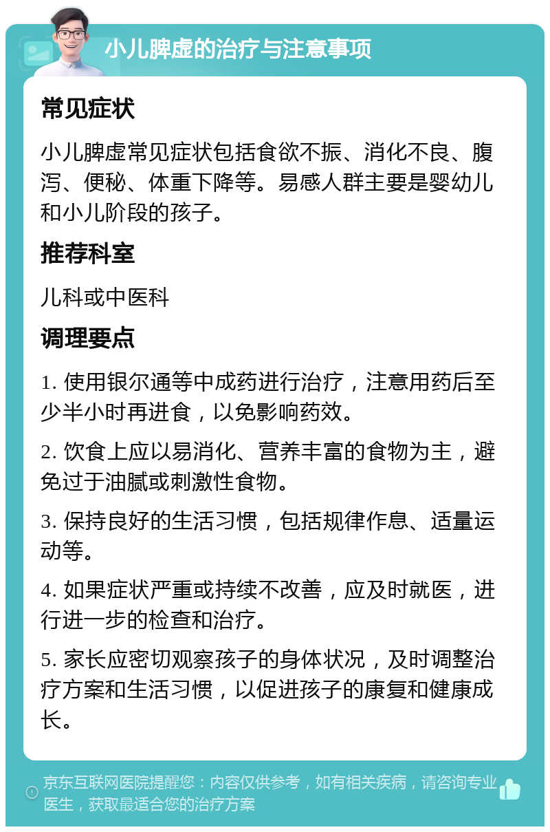 小儿脾虚的治疗与注意事项 常见症状 小儿脾虚常见症状包括食欲不振、消化不良、腹泻、便秘、体重下降等。易感人群主要是婴幼儿和小儿阶段的孩子。 推荐科室 儿科或中医科 调理要点 1. 使用银尔通等中成药进行治疗，注意用药后至少半小时再进食，以免影响药效。 2. 饮食上应以易消化、营养丰富的食物为主，避免过于油腻或刺激性食物。 3. 保持良好的生活习惯，包括规律作息、适量运动等。 4. 如果症状严重或持续不改善，应及时就医，进行进一步的检查和治疗。 5. 家长应密切观察孩子的身体状况，及时调整治疗方案和生活习惯，以促进孩子的康复和健康成长。