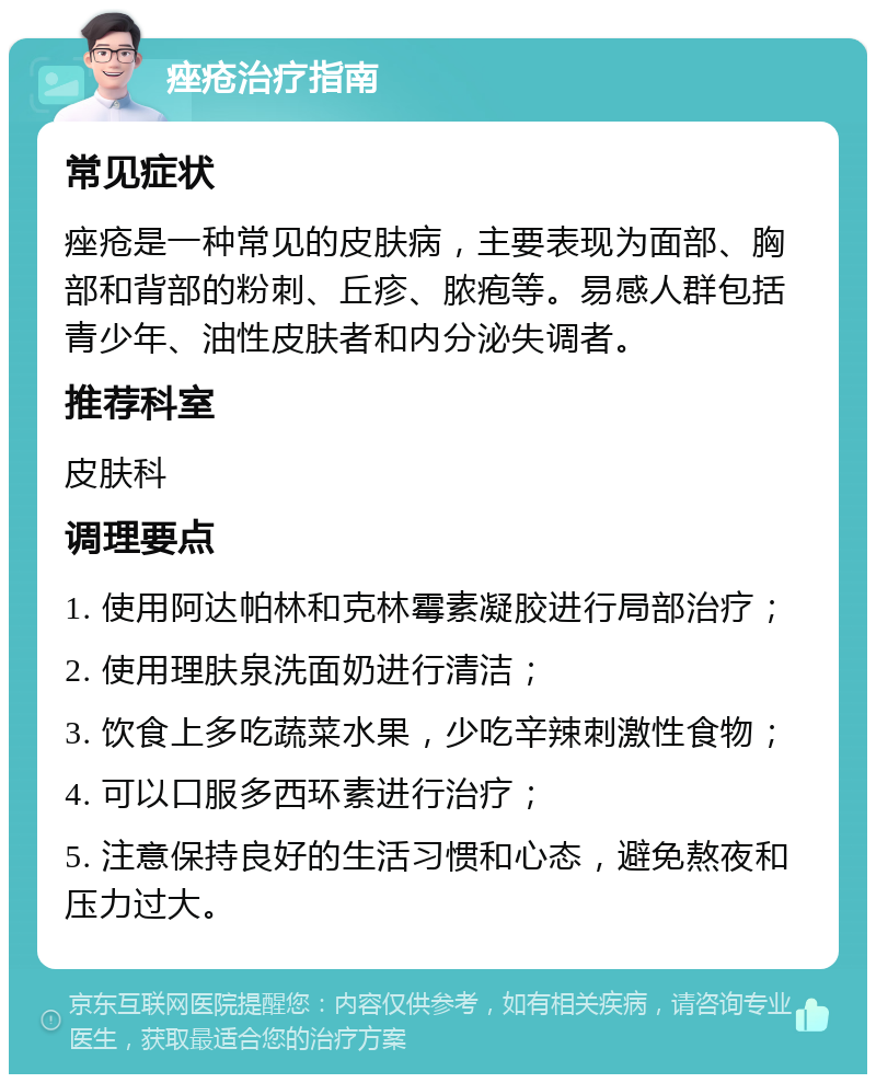 痤疮治疗指南 常见症状 痤疮是一种常见的皮肤病，主要表现为面部、胸部和背部的粉刺、丘疹、脓疱等。易感人群包括青少年、油性皮肤者和内分泌失调者。 推荐科室 皮肤科 调理要点 1. 使用阿达帕林和克林霉素凝胶进行局部治疗； 2. 使用理肤泉洗面奶进行清洁； 3. 饮食上多吃蔬菜水果，少吃辛辣刺激性食物； 4. 可以口服多西环素进行治疗； 5. 注意保持良好的生活习惯和心态，避免熬夜和压力过大。