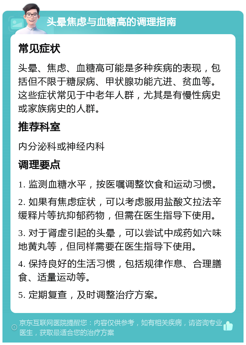 头晕焦虑与血糖高的调理指南 常见症状 头晕、焦虑、血糖高可能是多种疾病的表现，包括但不限于糖尿病、甲状腺功能亢进、贫血等。这些症状常见于中老年人群，尤其是有慢性病史或家族病史的人群。 推荐科室 内分泌科或神经内科 调理要点 1. 监测血糖水平，按医嘱调整饮食和运动习惯。 2. 如果有焦虑症状，可以考虑服用盐酸文拉法辛缓释片等抗抑郁药物，但需在医生指导下使用。 3. 对于肾虚引起的头晕，可以尝试中成药如六味地黄丸等，但同样需要在医生指导下使用。 4. 保持良好的生活习惯，包括规律作息、合理膳食、适量运动等。 5. 定期复查，及时调整治疗方案。