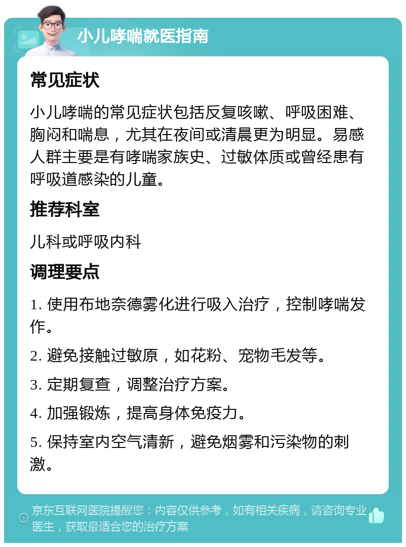 小儿哮喘就医指南 常见症状 小儿哮喘的常见症状包括反复咳嗽、呼吸困难、胸闷和喘息，尤其在夜间或清晨更为明显。易感人群主要是有哮喘家族史、过敏体质或曾经患有呼吸道感染的儿童。 推荐科室 儿科或呼吸内科 调理要点 1. 使用布地奈德雾化进行吸入治疗，控制哮喘发作。 2. 避免接触过敏原，如花粉、宠物毛发等。 3. 定期复查，调整治疗方案。 4. 加强锻炼，提高身体免疫力。 5. 保持室内空气清新，避免烟雾和污染物的刺激。