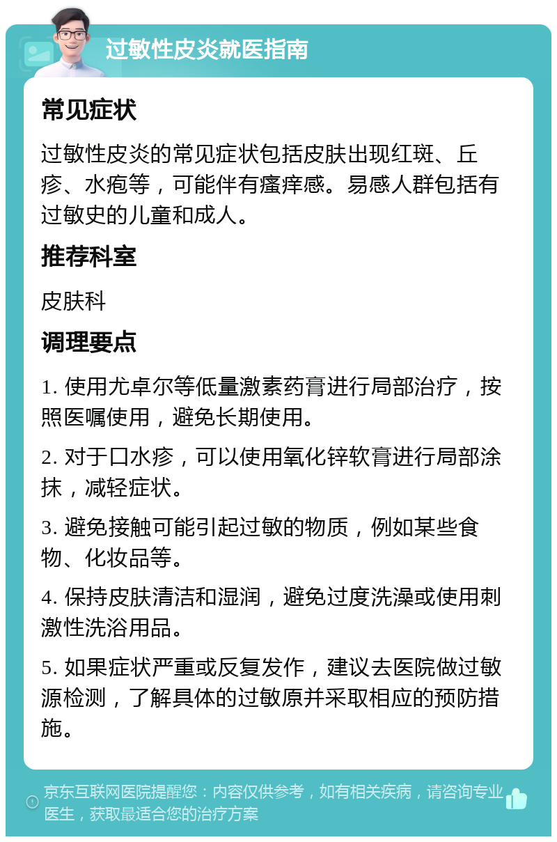 过敏性皮炎就医指南 常见症状 过敏性皮炎的常见症状包括皮肤出现红斑、丘疹、水疱等，可能伴有瘙痒感。易感人群包括有过敏史的儿童和成人。 推荐科室 皮肤科 调理要点 1. 使用尤卓尔等低量激素药膏进行局部治疗，按照医嘱使用，避免长期使用。 2. 对于口水疹，可以使用氧化锌软膏进行局部涂抹，减轻症状。 3. 避免接触可能引起过敏的物质，例如某些食物、化妆品等。 4. 保持皮肤清洁和湿润，避免过度洗澡或使用刺激性洗浴用品。 5. 如果症状严重或反复发作，建议去医院做过敏源检测，了解具体的过敏原并采取相应的预防措施。