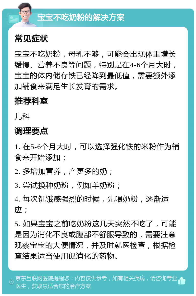 宝宝不吃奶粉的解决方案 常见症状 宝宝不吃奶粉，母乳不够，可能会出现体重增长缓慢、营养不良等问题，特别是在4-6个月大时，宝宝的体内储存铁已经降到最低值，需要额外添加辅食来满足生长发育的需求。 推荐科室 儿科 调理要点 1. 在5-6个月大时，可以选择强化铁的米粉作为辅食来开始添加； 2. 多增加营养，产更多的奶； 3. 尝试换种奶粉，例如羊奶粉； 4. 每次饥饿感强烈的时候，先喂奶粉，逐渐适应； 5. 如果宝宝之前吃奶粉这几天突然不吃了，可能是因为消化不良或腹部不舒服导致的，需要注意观察宝宝的大便情况，并及时就医检查，根据检查结果适当使用促消化的药物。