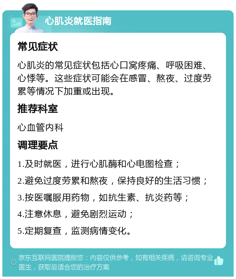 心肌炎就医指南 常见症状 心肌炎的常见症状包括心口窝疼痛、呼吸困难、心悸等。这些症状可能会在感冒、熬夜、过度劳累等情况下加重或出现。 推荐科室 心血管内科 调理要点 1.及时就医，进行心肌酶和心电图检查； 2.避免过度劳累和熬夜，保持良好的生活习惯； 3.按医嘱服用药物，如抗生素、抗炎药等； 4.注意休息，避免剧烈运动； 5.定期复查，监测病情变化。