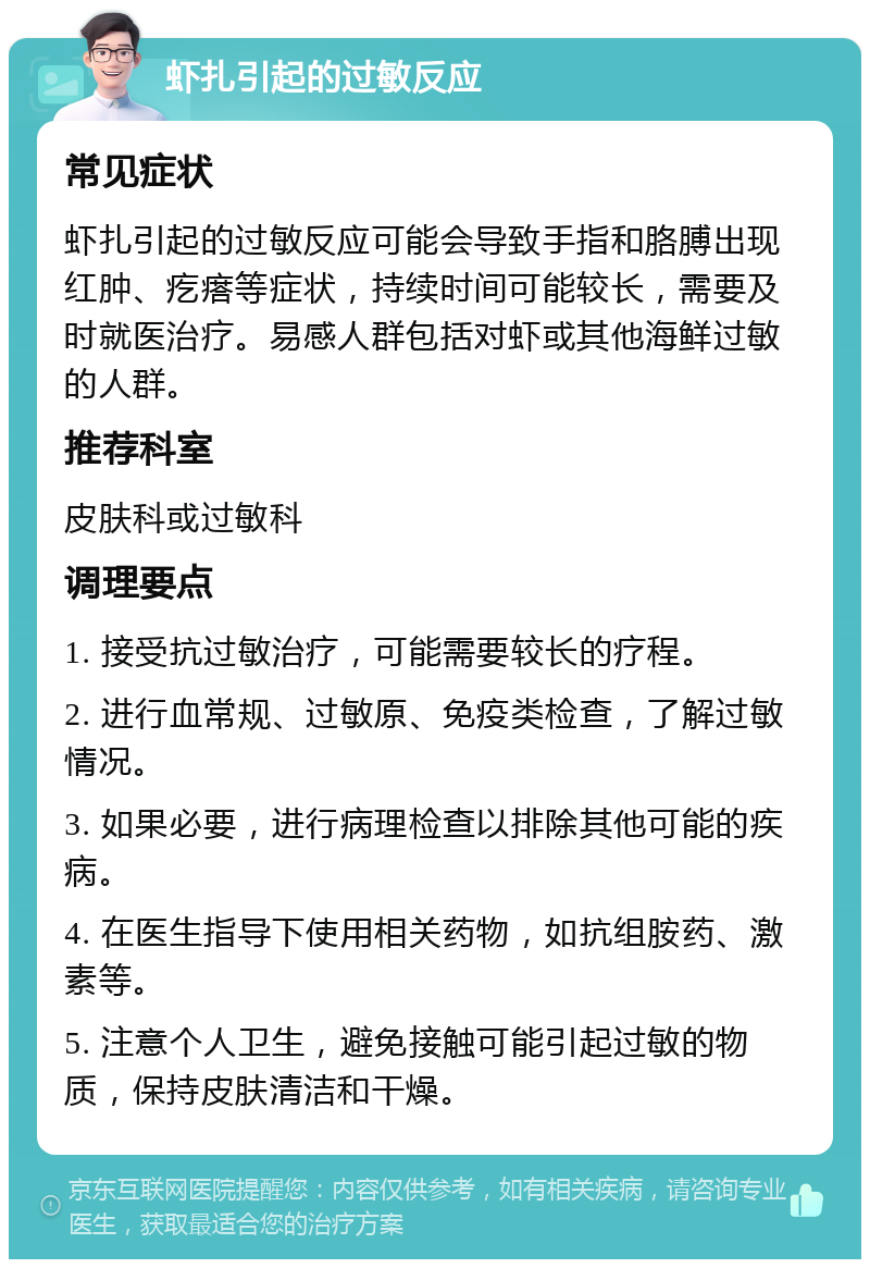 虾扎引起的过敏反应 常见症状 虾扎引起的过敏反应可能会导致手指和胳膊出现红肿、疙瘩等症状，持续时间可能较长，需要及时就医治疗。易感人群包括对虾或其他海鲜过敏的人群。 推荐科室 皮肤科或过敏科 调理要点 1. 接受抗过敏治疗，可能需要较长的疗程。 2. 进行血常规、过敏原、免疫类检查，了解过敏情况。 3. 如果必要，进行病理检查以排除其他可能的疾病。 4. 在医生指导下使用相关药物，如抗组胺药、激素等。 5. 注意个人卫生，避免接触可能引起过敏的物质，保持皮肤清洁和干燥。