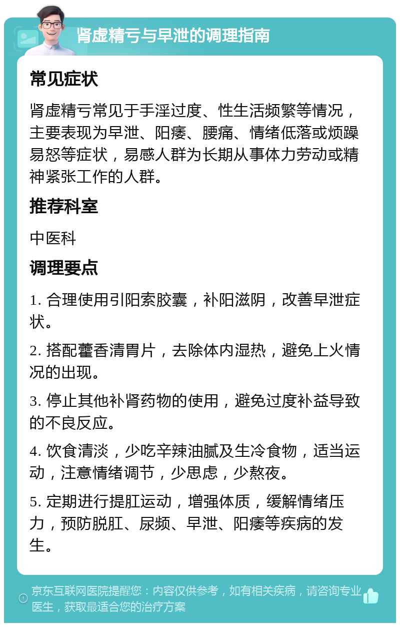 肾虚精亏与早泄的调理指南 常见症状 肾虚精亏常见于手淫过度、性生活频繁等情况，主要表现为早泄、阳痿、腰痛、情绪低落或烦躁易怒等症状，易感人群为长期从事体力劳动或精神紧张工作的人群。 推荐科室 中医科 调理要点 1. 合理使用引阳索胶囊，补阳滋阴，改善早泄症状。 2. 搭配藿香清胃片，去除体内湿热，避免上火情况的出现。 3. 停止其他补肾药物的使用，避免过度补益导致的不良反应。 4. 饮食清淡，少吃辛辣油腻及生冷食物，适当运动，注意情绪调节，少思虑，少熬夜。 5. 定期进行提肛运动，增强体质，缓解情绪压力，预防脱肛、尿频、早泄、阳痿等疾病的发生。