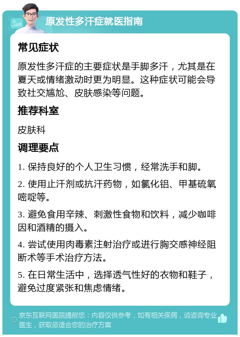 原发性多汗症就医指南 常见症状 原发性多汗症的主要症状是手脚多汗，尤其是在夏天或情绪激动时更为明显。这种症状可能会导致社交尴尬、皮肤感染等问题。 推荐科室 皮肤科 调理要点 1. 保持良好的个人卫生习惯，经常洗手和脚。 2. 使用止汗剂或抗汗药物，如氯化铝、甲基硫氧嘧啶等。 3. 避免食用辛辣、刺激性食物和饮料，减少咖啡因和酒精的摄入。 4. 尝试使用肉毒素注射治疗或进行胸交感神经阻断术等手术治疗方法。 5. 在日常生活中，选择透气性好的衣物和鞋子，避免过度紧张和焦虑情绪。