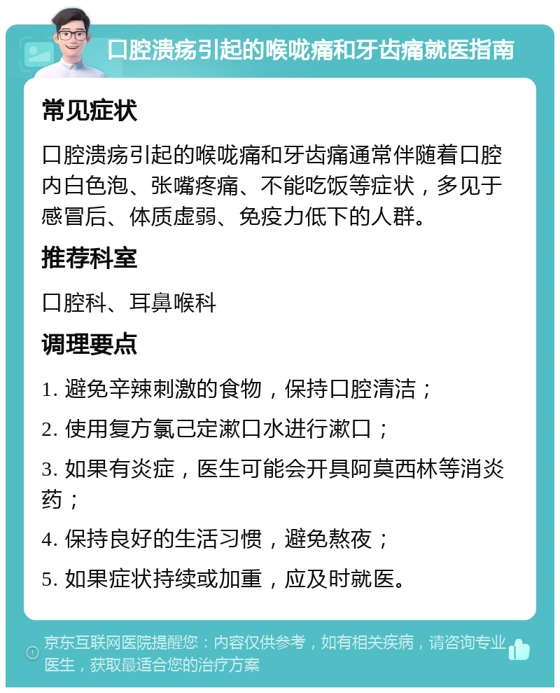 口腔溃疡引起的喉咙痛和牙齿痛就医指南 常见症状 口腔溃疡引起的喉咙痛和牙齿痛通常伴随着口腔内白色泡、张嘴疼痛、不能吃饭等症状，多见于感冒后、体质虚弱、免疫力低下的人群。 推荐科室 口腔科、耳鼻喉科 调理要点 1. 避免辛辣刺激的食物，保持口腔清洁； 2. 使用复方氯己定漱口水进行漱口； 3. 如果有炎症，医生可能会开具阿莫西林等消炎药； 4. 保持良好的生活习惯，避免熬夜； 5. 如果症状持续或加重，应及时就医。