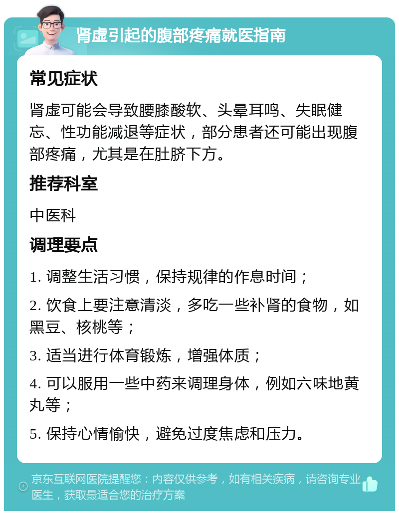 肾虚引起的腹部疼痛就医指南 常见症状 肾虚可能会导致腰膝酸软、头晕耳鸣、失眠健忘、性功能减退等症状，部分患者还可能出现腹部疼痛，尤其是在肚脐下方。 推荐科室 中医科 调理要点 1. 调整生活习惯，保持规律的作息时间； 2. 饮食上要注意清淡，多吃一些补肾的食物，如黑豆、核桃等； 3. 适当进行体育锻炼，增强体质； 4. 可以服用一些中药来调理身体，例如六味地黄丸等； 5. 保持心情愉快，避免过度焦虑和压力。