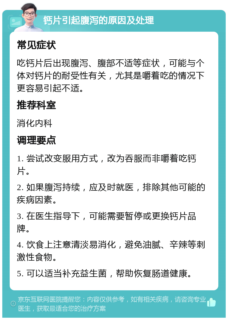 钙片引起腹泻的原因及处理 常见症状 吃钙片后出现腹泻、腹部不适等症状，可能与个体对钙片的耐受性有关，尤其是嚼着吃的情况下更容易引起不适。 推荐科室 消化内科 调理要点 1. 尝试改变服用方式，改为吞服而非嚼着吃钙片。 2. 如果腹泻持续，应及时就医，排除其他可能的疾病因素。 3. 在医生指导下，可能需要暂停或更换钙片品牌。 4. 饮食上注意清淡易消化，避免油腻、辛辣等刺激性食物。 5. 可以适当补充益生菌，帮助恢复肠道健康。