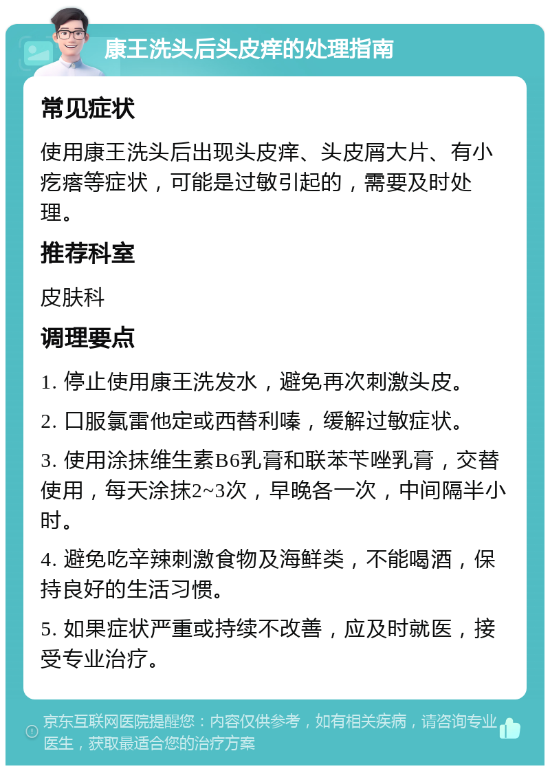 康王洗头后头皮痒的处理指南 常见症状 使用康王洗头后出现头皮痒、头皮屑大片、有小疙瘩等症状，可能是过敏引起的，需要及时处理。 推荐科室 皮肤科 调理要点 1. 停止使用康王洗发水，避免再次刺激头皮。 2. 口服氯雷他定或西替利嗪，缓解过敏症状。 3. 使用涂抹维生素B6乳膏和联苯苄唑乳膏，交替使用，每天涂抹2~3次，早晚各一次，中间隔半小时。 4. 避免吃辛辣刺激食物及海鲜类，不能喝酒，保持良好的生活习惯。 5. 如果症状严重或持续不改善，应及时就医，接受专业治疗。