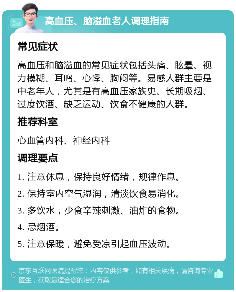 高血压、脑溢血老人调理指南 常见症状 高血压和脑溢血的常见症状包括头痛、眩晕、视力模糊、耳鸣、心悸、胸闷等。易感人群主要是中老年人，尤其是有高血压家族史、长期吸烟、过度饮酒、缺乏运动、饮食不健康的人群。 推荐科室 心血管内科、神经内科 调理要点 1. 注意休息，保持良好情绪，规律作息。 2. 保持室内空气湿润，清淡饮食易消化。 3. 多饮水，少食辛辣刺激、油炸的食物。 4. 忌烟酒。 5. 注意保暖，避免受凉引起血压波动。