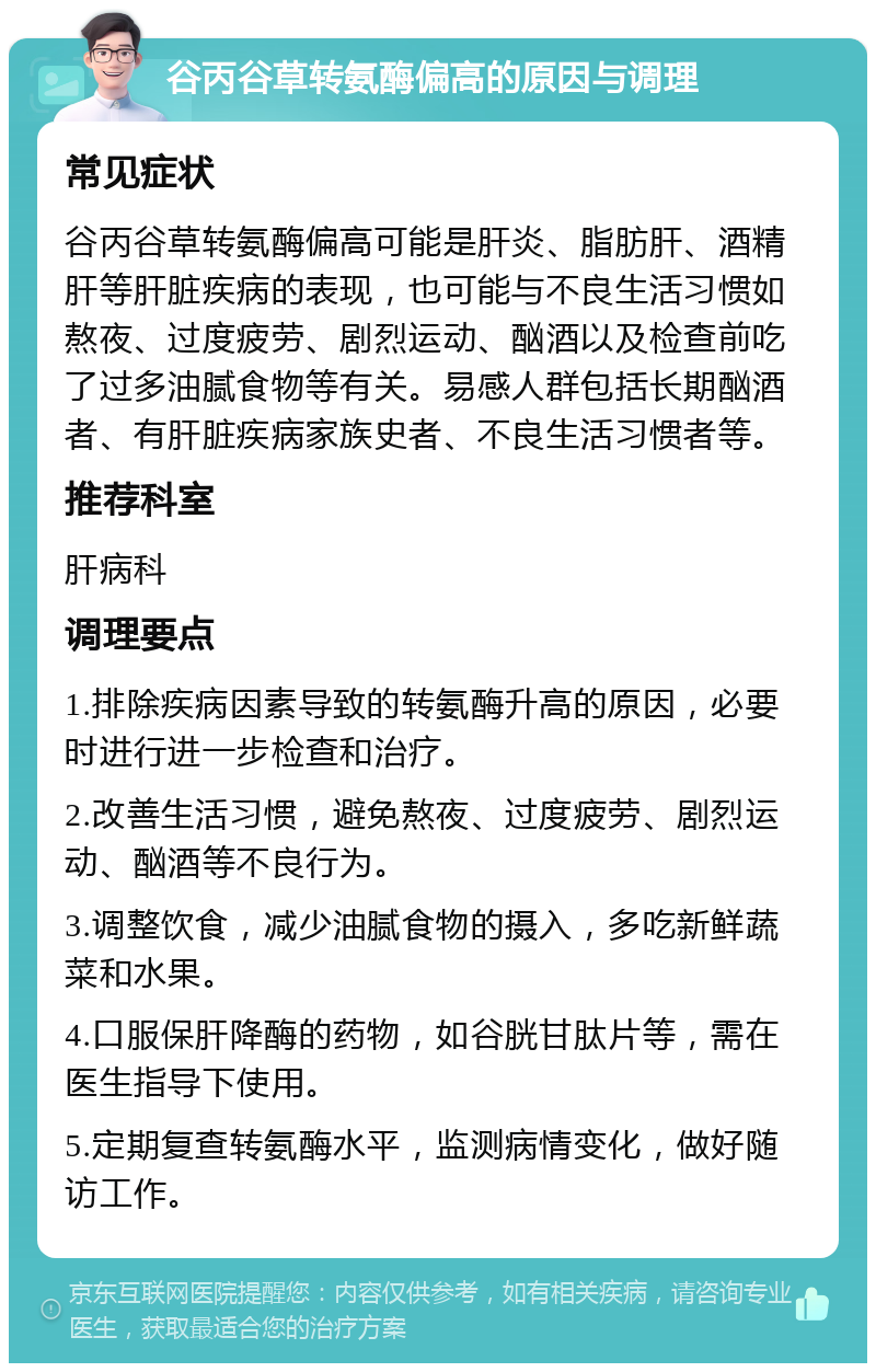 谷丙谷草转氨酶偏高的原因与调理 常见症状 谷丙谷草转氨酶偏高可能是肝炎、脂肪肝、酒精肝等肝脏疾病的表现，也可能与不良生活习惯如熬夜、过度疲劳、剧烈运动、酗酒以及检查前吃了过多油腻食物等有关。易感人群包括长期酗酒者、有肝脏疾病家族史者、不良生活习惯者等。 推荐科室 肝病科 调理要点 1.排除疾病因素导致的转氨酶升高的原因，必要时进行进一步检查和治疗。 2.改善生活习惯，避免熬夜、过度疲劳、剧烈运动、酗酒等不良行为。 3.调整饮食，减少油腻食物的摄入，多吃新鲜蔬菜和水果。 4.口服保肝降酶的药物，如谷胱甘肽片等，需在医生指导下使用。 5.定期复查转氨酶水平，监测病情变化，做好随访工作。