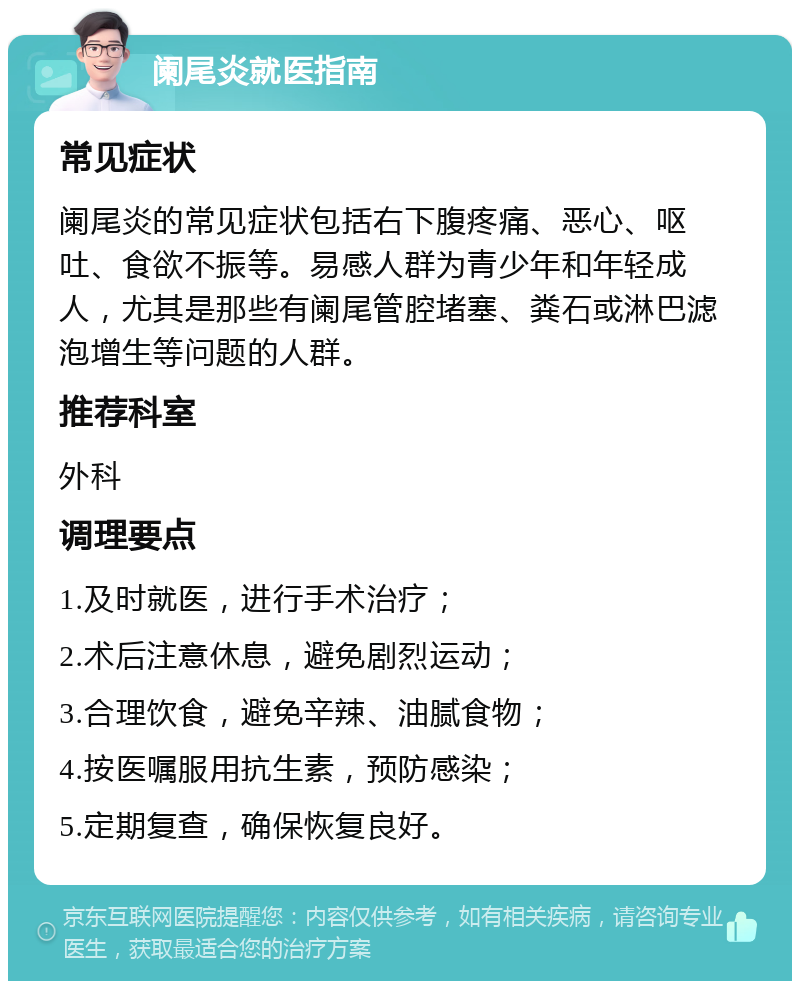 阑尾炎就医指南 常见症状 阑尾炎的常见症状包括右下腹疼痛、恶心、呕吐、食欲不振等。易感人群为青少年和年轻成人，尤其是那些有阑尾管腔堵塞、粪石或淋巴滤泡增生等问题的人群。 推荐科室 外科 调理要点 1.及时就医，进行手术治疗； 2.术后注意休息，避免剧烈运动； 3.合理饮食，避免辛辣、油腻食物； 4.按医嘱服用抗生素，预防感染； 5.定期复查，确保恢复良好。