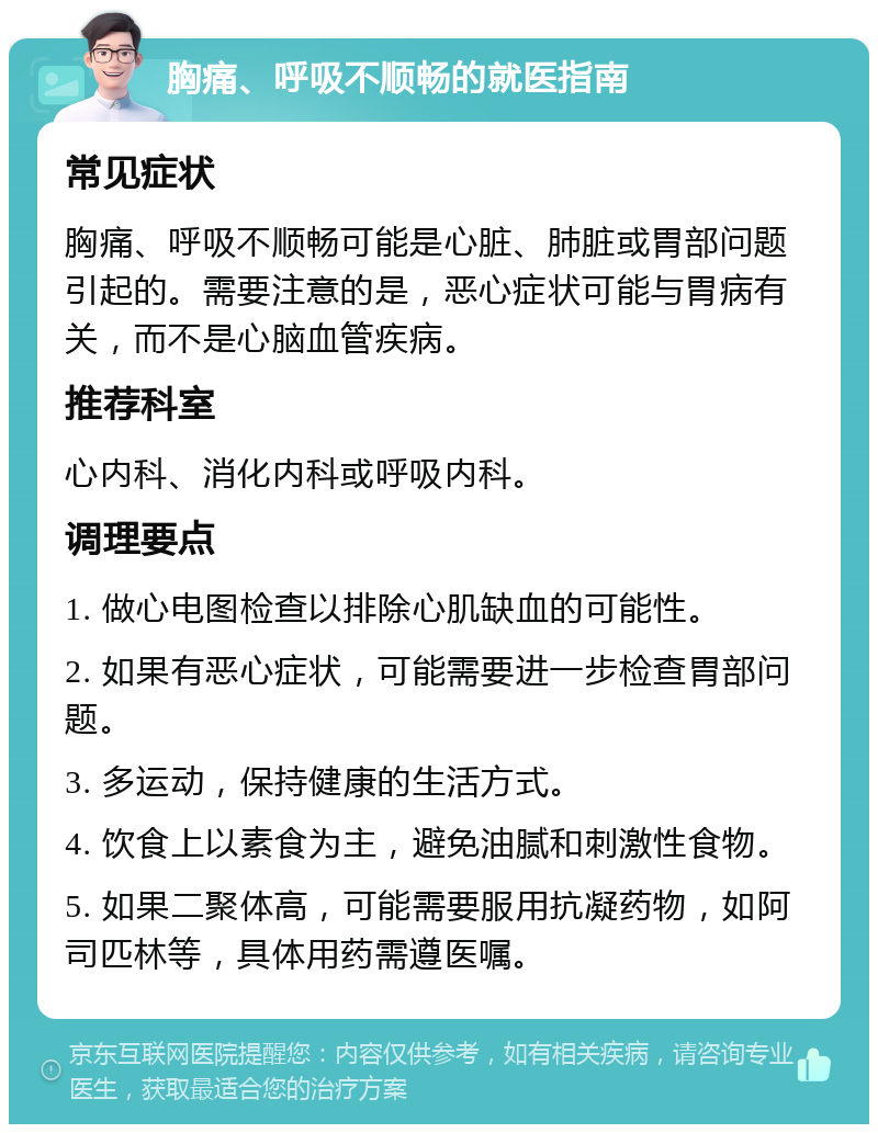 胸痛、呼吸不顺畅的就医指南 常见症状 胸痛、呼吸不顺畅可能是心脏、肺脏或胃部问题引起的。需要注意的是，恶心症状可能与胃病有关，而不是心脑血管疾病。 推荐科室 心内科、消化内科或呼吸内科。 调理要点 1. 做心电图检查以排除心肌缺血的可能性。 2. 如果有恶心症状，可能需要进一步检查胃部问题。 3. 多运动，保持健康的生活方式。 4. 饮食上以素食为主，避免油腻和刺激性食物。 5. 如果二聚体高，可能需要服用抗凝药物，如阿司匹林等，具体用药需遵医嘱。